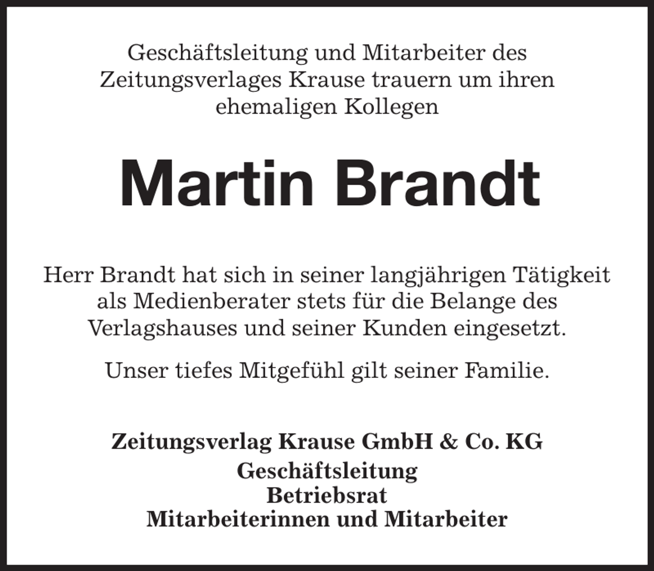<p>Geschäftsleitung und Mitarbeiter des<br />Zeitungsverlages Krause trauern um ihren<br />ehemaligen Kollegen<br />Martin Brandt<br />Zeitungsverlag Krause GmbH &amp; Co. KG<br />Geschäftsleitung<br />Betriebsrat<br />Mitarbeiterinnen und Mitarbeiter<br />Herr Brandt hat sich in seiner langjährigen Tätigkeit<br />als Medienberater stets für die Belange des<br />Verlagshauses und seiner Kunden eingesetzt.<br />Unser tiefes Mitgefühl gilt seiner Familie.</p>