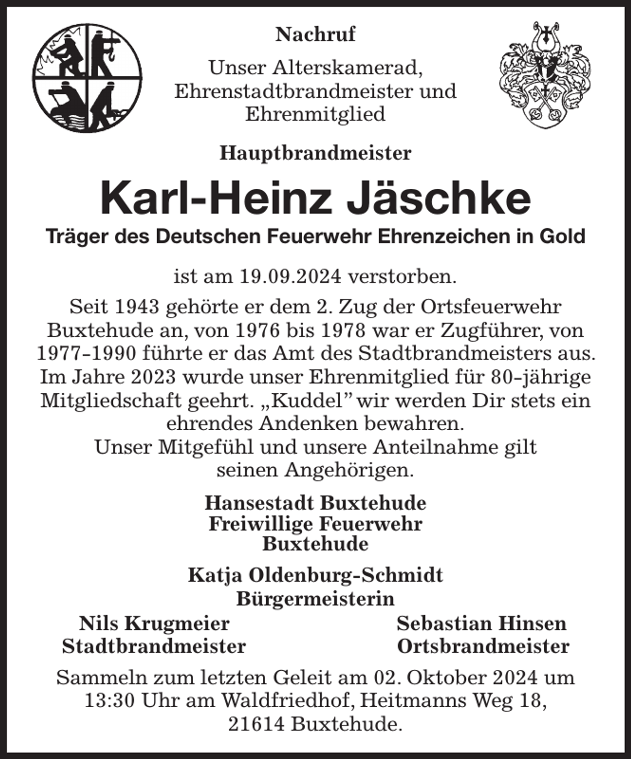 <p>Nachruf<br />Unser Alterskamerad,<br />Ehrenstadtbrandmeister und<br />Ehrenmitglied<br />Hauptbrandmeister<br />Karl-Heinz Jäschke<br />Träger des Deutschen Feuerwehr Ehrenzeichen in Gold<br />ist am 19.09.2024 verstorben.<br />Seit 1943 gehörte er dem 2. Zug der Ortsfeuerwehr<br />Buxtehude an, von 1976 bis 1978 war er Zugführer, von 1977-1990 führte er das Amt des Stadtbrandmeisters aus. Im Jahre 2023 wurde unser Ehrenmitglied für 80-jährige Mitgliedschaft geehrt. „Kuddel” wir werden Dir stets ein ehrendes Andenken bewahren.<br />Unser Mitgefühl und unsere Anteilnahme gilt<br />seinen Angehörigen.<br />Hansestadt Buxtehude<br />Freiwillige Feuerwehr<br />Buxtehude<br />Katja Oldenburg-Schmidt<br />Bürgermeisterin<br />Nils Krugmeier Sebastian Hinsen<br />Stadtbrandmeister Ortsbrandmeister<br />Sammeln zum letzten Geleit am 02. Oktober 2024 um<br />13:30 Uhr am Waldfriedhof, Heitmanns Weg 18,<br />21614 Buxtehude.</p>