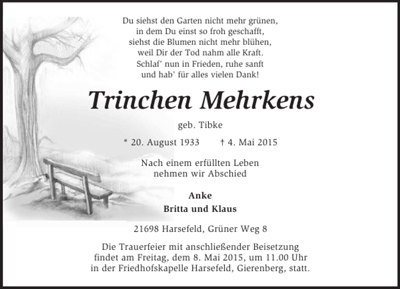 <p>Du siehst den Garten nicht mehr grünen,<br />in dem Du einst so froh geschafft,<br />siehst die Blumen nicht mehr blühen,<br />weil Dir der Tod nahm alle Kraft.<br />Schlaf’ nun in Frieden, ruhe sanft<br />und hab’ für alles vielen Dank!<br />Trinchen Mehrkens<br />geb. Tibke<br />* 20. August 1933 † 4. Mai 2015<br />Nach einem erfüllten Leben<br />nehmen wir Abschied</p><p>Anke<br />Britta und Klaus<br />21698 Harsefeld, Grüner Weg 8<br />Die Trauerfeier mit anschließender Beisetzung<br />findet am Freitag, dem 8. Mai 2015, um 11.00 Uhr<br />in der Friedhofskapelle Harsefeld, Gierenberg, statt.</p>
