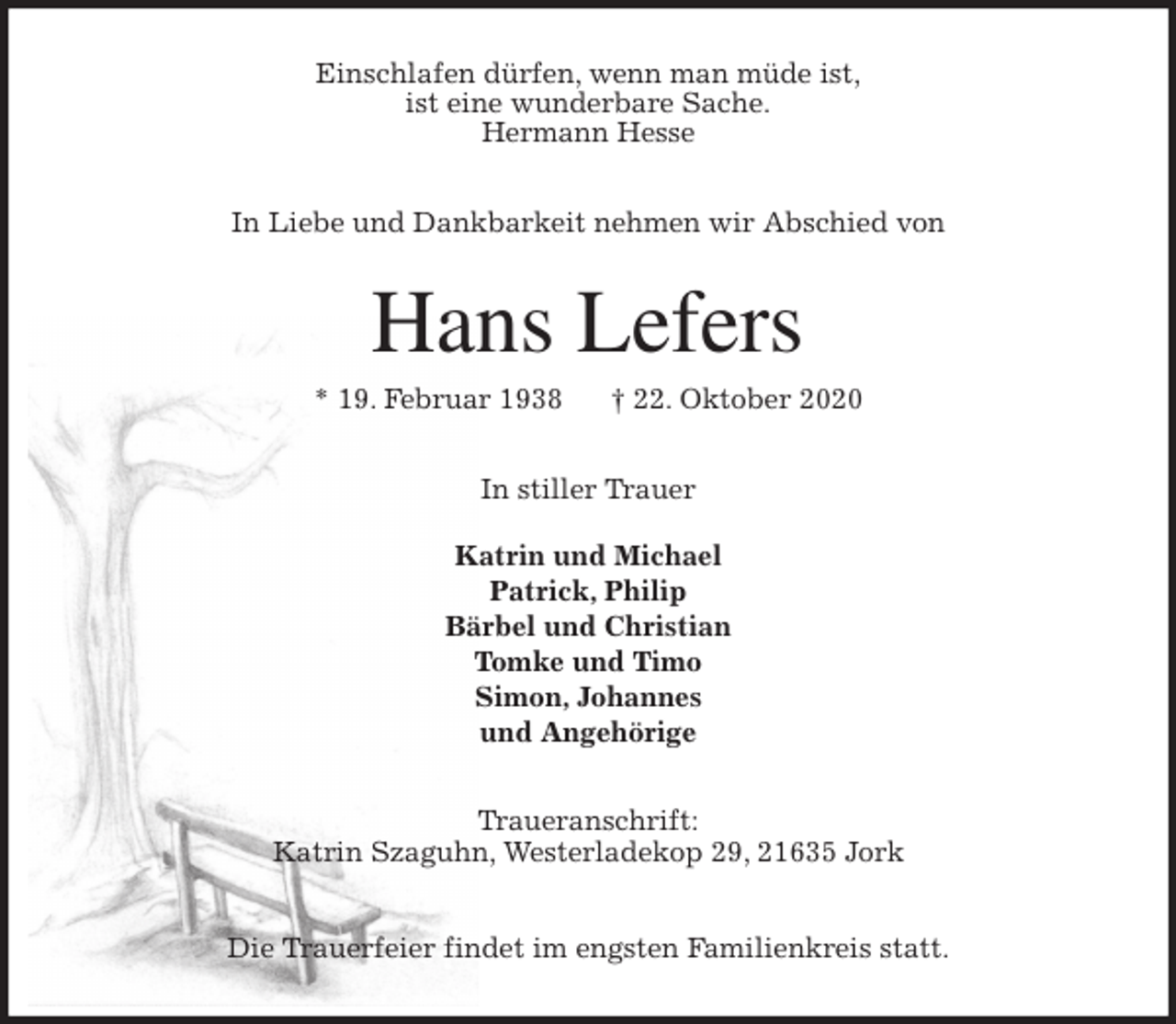 <p>Einschlafen dürfen, wenn man müde ist,<br />ist eine wunderbare Sache.<br />Hermann Hesse<br />In Liebe und Dankbarkeit nehmen wir Abschied von<br />Hans Lefers<br />* 19. Februar 1938 † 22. Oktober 2020<br />In stiller Trauer</p>
<p>Katrin und Michael<br />Patrick, Philip<br />Bärbel und Christian<br />Tomke und Timo<br />Simon, Johannes<br />und Angehörige<br />Traueranschrift:<br />Katrin Szaguhn, Westerladekop 29, 21635 Jork</p>
<p>Die Trauerfeier findet im engsten Familienkreis statt.</p>