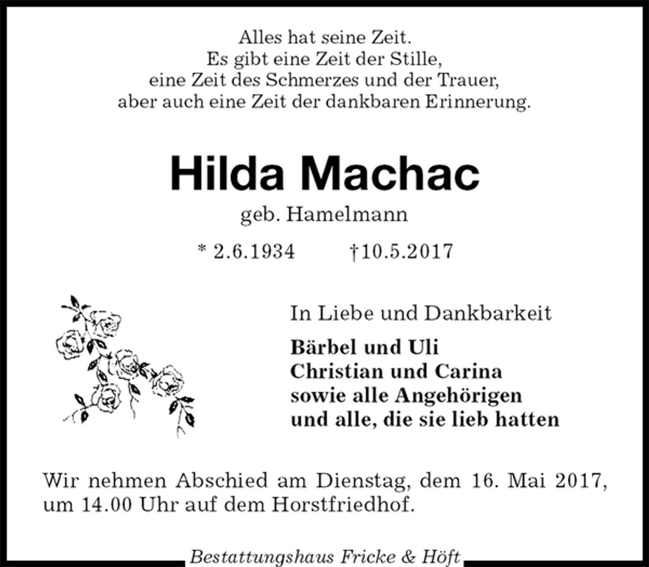 <p>Alles hat seine Zeit.<br />Es gibt eine Zeit der Stille,<br />eine Zeit des Schmerzes und der Trauer,<br />aber auch eine Zeit der dankbaren Erinnerung.<br />Hilda Machac<br />geb. Hamelmann<br />* 2.6.1934 †10.5.2017<br />In Liebe und Dankbarkeit<br />Bärbel und Uli<br />Christian und Carina<br />sowie alle Angehörigen<br />und alle, die sie lieb hatten<br />Wir nehmen Abschied am Dienstag, dem 16. Mai 2017, um 14.00 Uhr auf dem Horstfriedhof.</p><p>Bestattungshaus Fricke &amp; Höft</p>