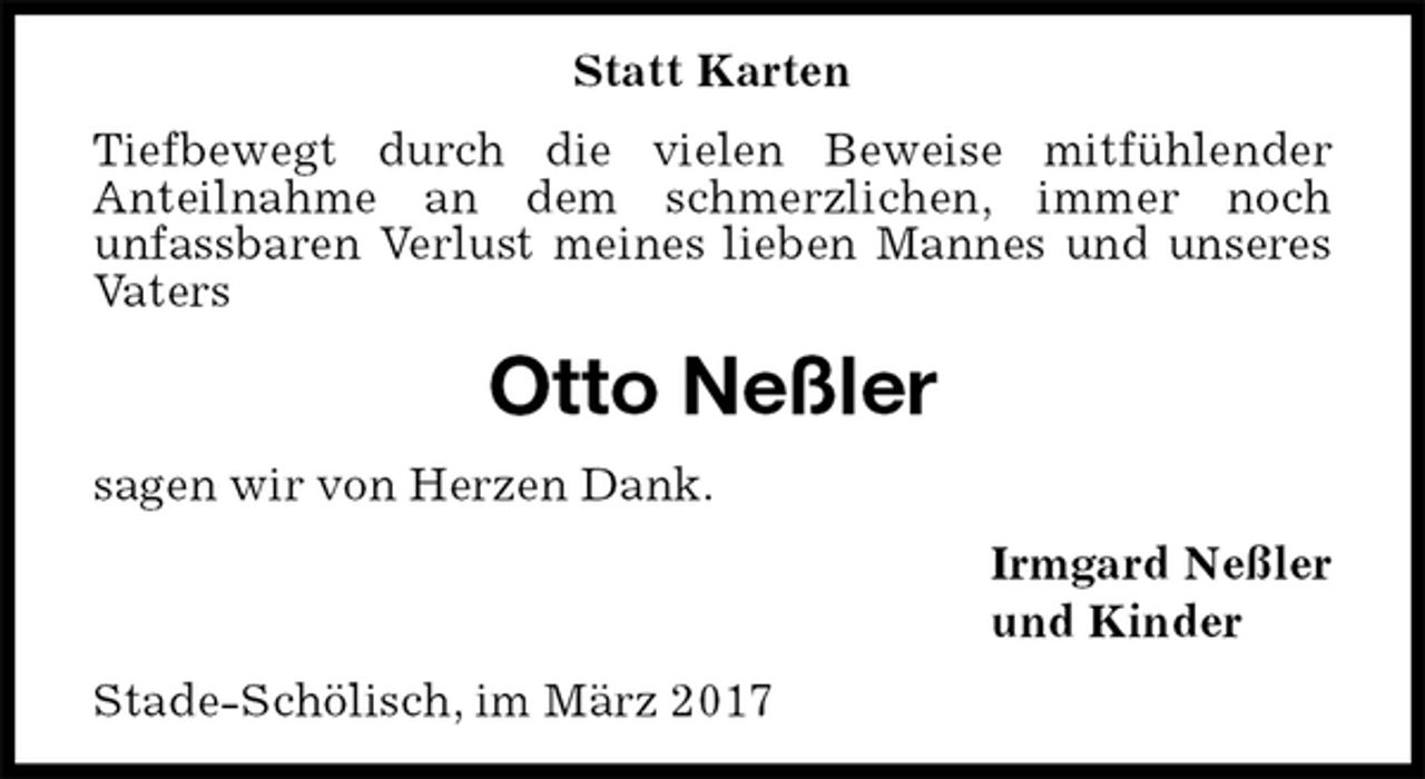 <p>Statt Karten<br />Tiefbewegt durch die vielen Beweise mitfühlender<br />Anteilnahme an dem schmerzlichen, immer noch<br />unfassbaren Verlust meines lieben Mannes und unseres Vaters<br />Otto Neßler<br />sagen wir von Herzen Dank.<br />Irmgard Neßler<br />und Kinder<br />Stade-Schölisch, im März 2017</p>