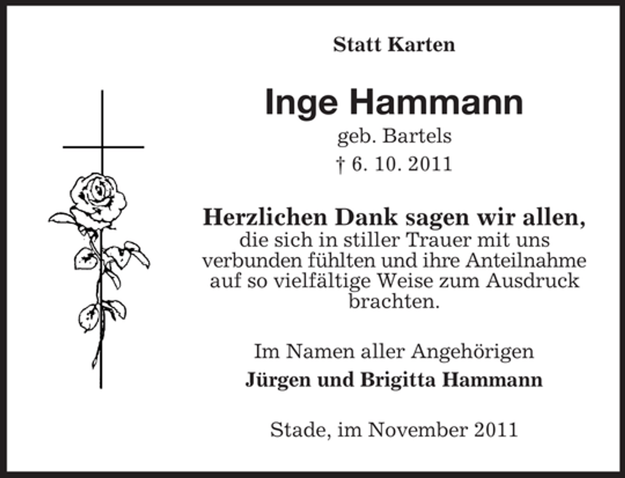 <p>Statt Karten</p><p>Inge Hammann<br />geb. Bartels<br />† 6. 10. 2011</p><p>Herzlichen Dank sagen wir allen,<br />die sich in stiller Trauer mit uns<br />verbunden fühlten und ihre Anteilnahme<br />auf so vielfältige Weise zum Ausdruck<br />brachten.<br />Im Namen aller Angehörigen<br />Jürgen und Brigitta Hammann<br />Stade, im November 2011</p>