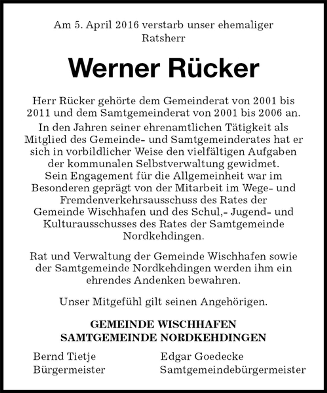 <p>Am 5. April 2016 verstarb unser ehemaliger<br />Ratsherr<br />Werner Rücker<br />GEMEINDE WISCHHAFEN<br />SAMTGEMEINDE NORDKEHDINGEN<br />Bernd Tietje Edgar Goedecke<br />Bürgermeister Samtgemeindebürgermeister<br />Herr Rücker gehörte dem Gemeinderat von 2001 bis 2011 und dem Samtgemeinderat von 2001 bis 2006 an.<br />In den Jahren seiner ehrenamtlichen Tätigkeit als<br />Mitglied des Gemeinde- und Samtgemeinderates hat er sich in vorbildlicher Weise den vielfältigen Aufgaben der kommunalen Selbstverwaltung gewidmet.<br />Sein Engagement für die Allgemeinheit war im<br />Besonderen geprägt von der Mitarbeit im Wege- und Fremdenverkehrsausschuss des Rates der<br />Gemeinde Wischhafen und des Schul,- Jugend- und Kulturausschusses des Rates der Samtgemeinde<br />Nordkehdingen.<br />Rat und Verwaltung der Gemeinde Wischhafen sowie der Samtgemeinde Nordkehdingen werden ihm ein<br />ehrendes Andenken bewahren.<br />Unser Mitgefühl gilt seinen Angehörigen.</p>
