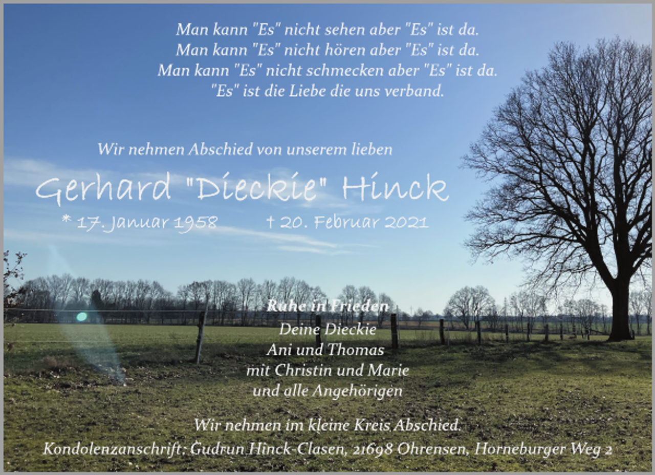 <p>Man kann "Es" nicht sehen aber "Es" ist da.<br />Man kann "Es" nicht hören aber "Es" ist da.<br />Man kann "Es" nicht schmecken aber "Es" ist da.<br />"Es" ist die Liebe die uns verband.<br />Wir nehmen Abschied von unserem lieben<br />Gerhard "Dieckie" Hinck<br />* 17. Januar 1958 + 20. Februar 2021<br />Ruhe in Frieden<br />Deine Dieckie<br />Ani und Thomas<br />mit Christin und Marie<br />und alle Angehörigen<br />Wir nehmen im kleine Kreis Abschied.<br />Kondolenzanschrift: Gudrun HinckClasen,<br />21698 Ohrensen, Horneburger Weg 2</p>