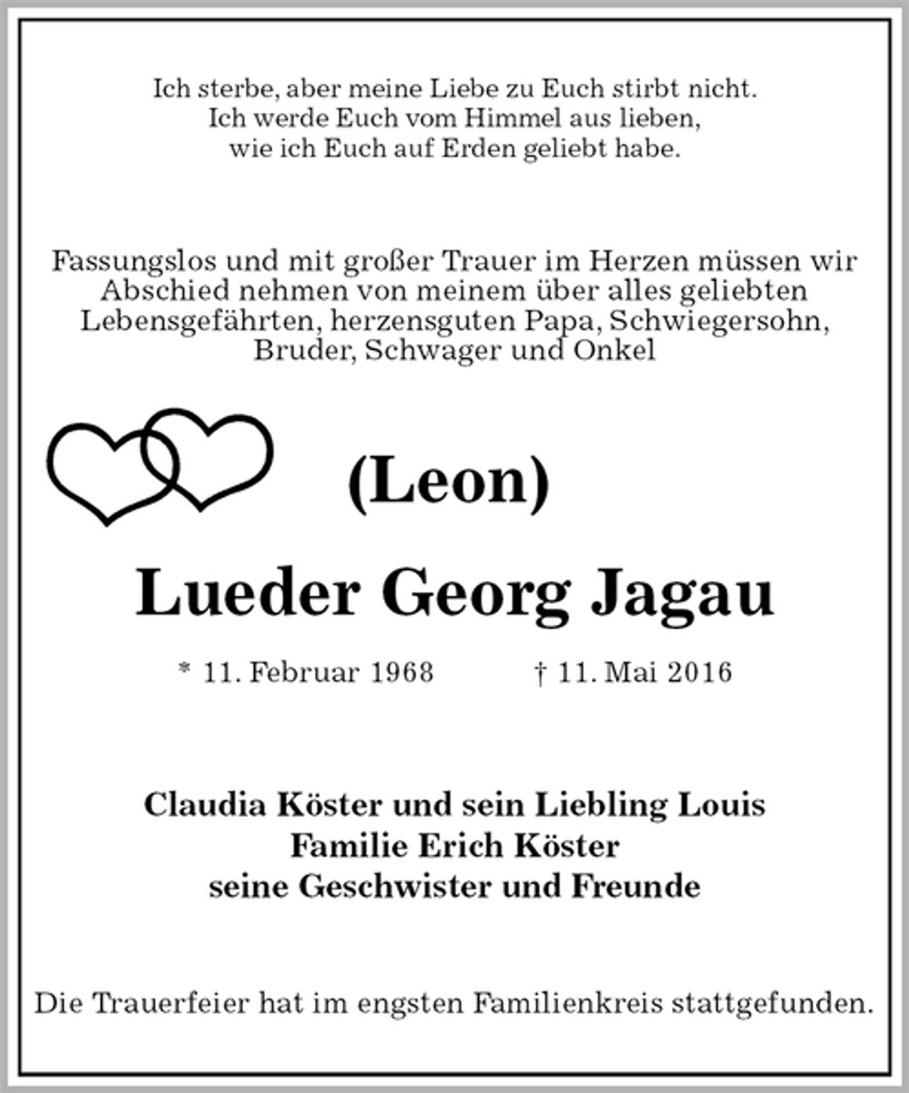 <p>Ich sterbe, aber meine Liebe zu Euch stirbt nicht.<br />Ich werde Euch vom Himmel aus lieben,<br />wie ich Euch auf Erden geliebt habe.<br />Fassungslos und mit großer Trauer im Herzen müssen wir<br />Abschied nehmen von meinem über alles geliebten<br />Lebensgefährten, herzensguten Papa, Schwiegersohn,<br />Bruder, Schwager und Onkel<br />(Leon)<br />Lueder Georg Jagau<br />* 11. Februar 1968 † 11. Mai 2016<br />Claudia Köster und sein Liebling Louis<br />Familie Erich Köster<br />seine Geschwister und Freunde<br />Die Trauerfeier hat im engsten Familienkreis stattgefunden.</p>