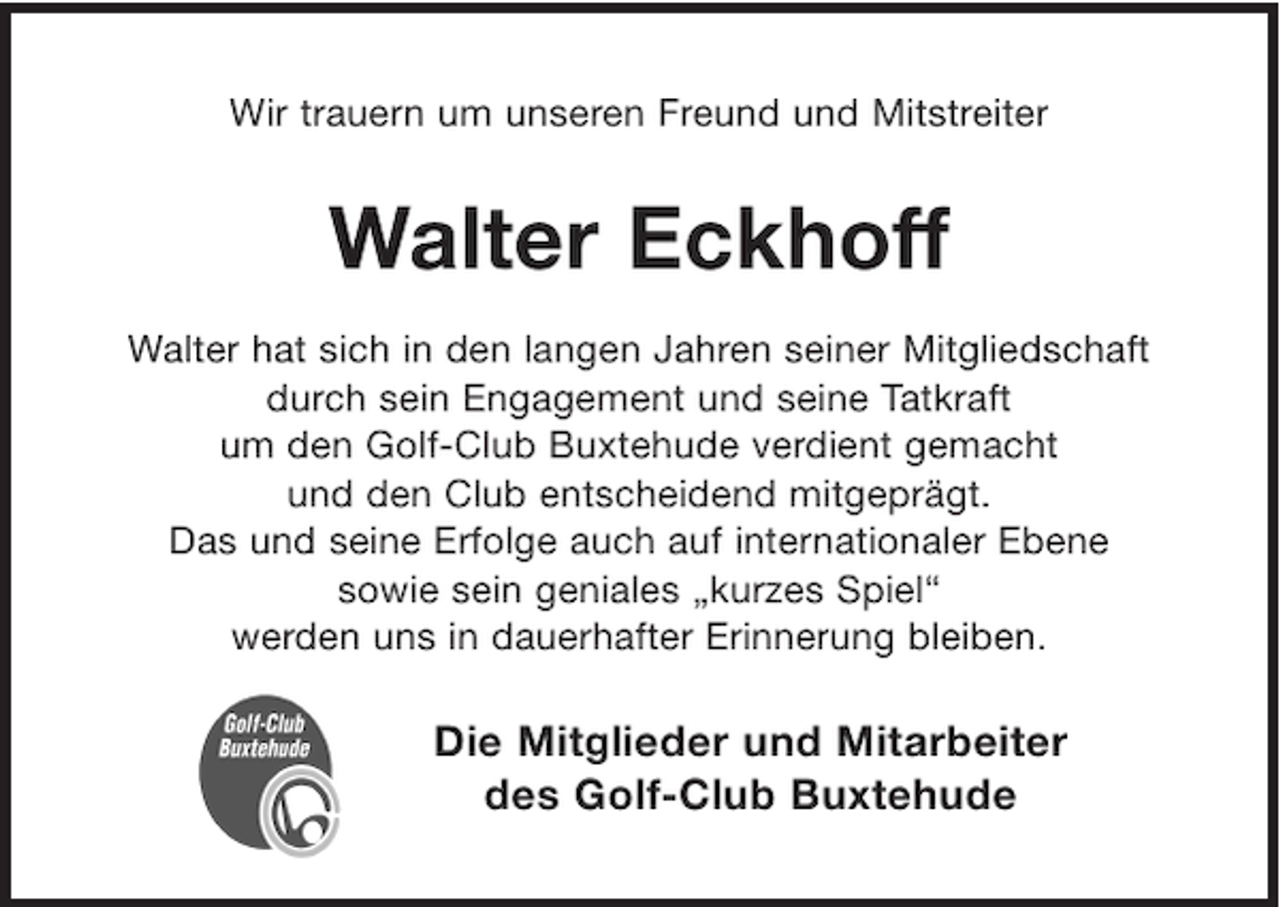<p>Wir trauern um unseren Freund und Mitstreiter</p><p>Walter Eckhoff<br />Walter hat sich in den langen Jahren seiner Mitgliedschaft<br />durch sein Engagement und seine Tatkraft<br />um den Golf-Club Buxtehude verdient gemacht<br />und den Club entscheidend mitgeprägt.<br />Das und seine Erfolge auch auf internationaler Ebene<br />sowie sein geniales „kurzes Spiel“<br />werden uns in dauerhafter Erinnerung bleiben.</p><p>Die Mitglieder und Mitarbeiter<br />des Golf-Club Buxtehude</p>