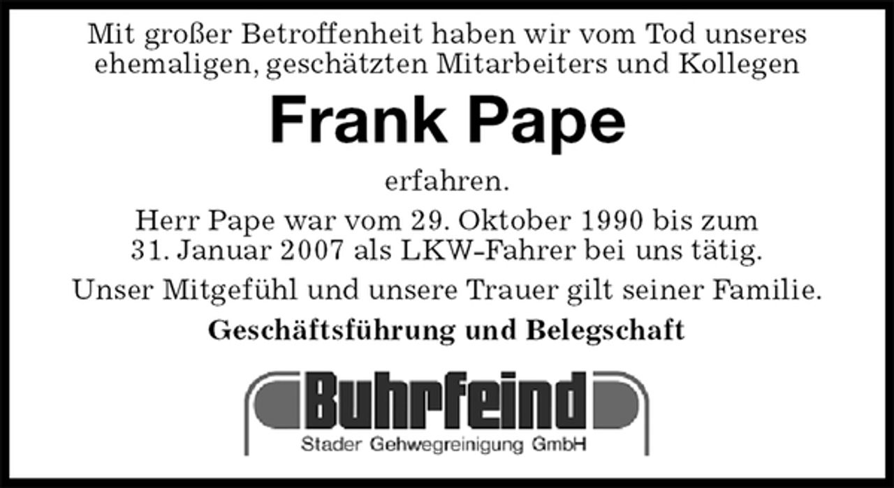 <p>Mit großer Betroffenheit haben wir vom Tod unseres<br />ehemaligen, geschätzten Mitarbeiters und Kollegen<br />Frank Pape<br />erfahren.<br />Herr Pape war vom 29. Oktober 1990 bis zum<br />31. Januar 2007 als LKW-Fahrer bei uns tätig.<br />Unser Mitgefühl und unsere Trauer gilt seiner Familie.<br />Geschäftsführung und Belegschaft</p>