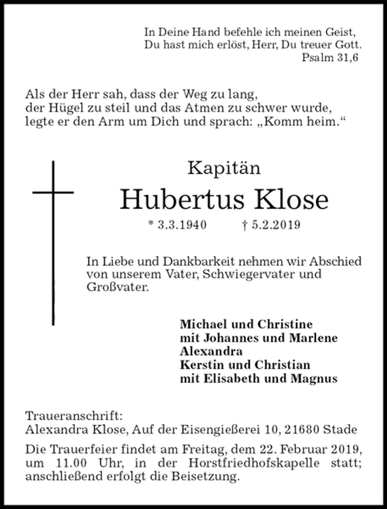 <p>In Deine Hand befehle ich meinen Geist,<br />Du hast mich erlöst, Herr, Du treuer Gott.<br />Psalm 31,6<br />Als der Herr sah, dass der Weg zu lang,<br />der Hügel zu steil und das Atmen zu schwer wurde,<br />legte er den Arm um Dich und sprach: „Komm heim.“<br />Kapitän<br />Hubertus Klose<br />* 3.3.1940 † 5.2.2019<br />In Liebe und Dankbarkeit nehmen wir Abschied<br />von unserem Vater, Schwiegervater und<br />Großvater.<br />Michael und Christine<br />mit Johannes und Marlene<br />Alexandra<br />Kerstin und Christian<br />mit Elisabeth und Magnus<br />Traueranschrift:<br />Alexandra Klose, Auf der Eisengießerei 10, 21680 Stade<br />Die Trauerfeier findet am Freitag, dem 22. Februar 2019, um 11.00 Uhr, in der Horstfriedhofskapelle statt;<br />anschließend erfolgt die Beisetzung.</p>
