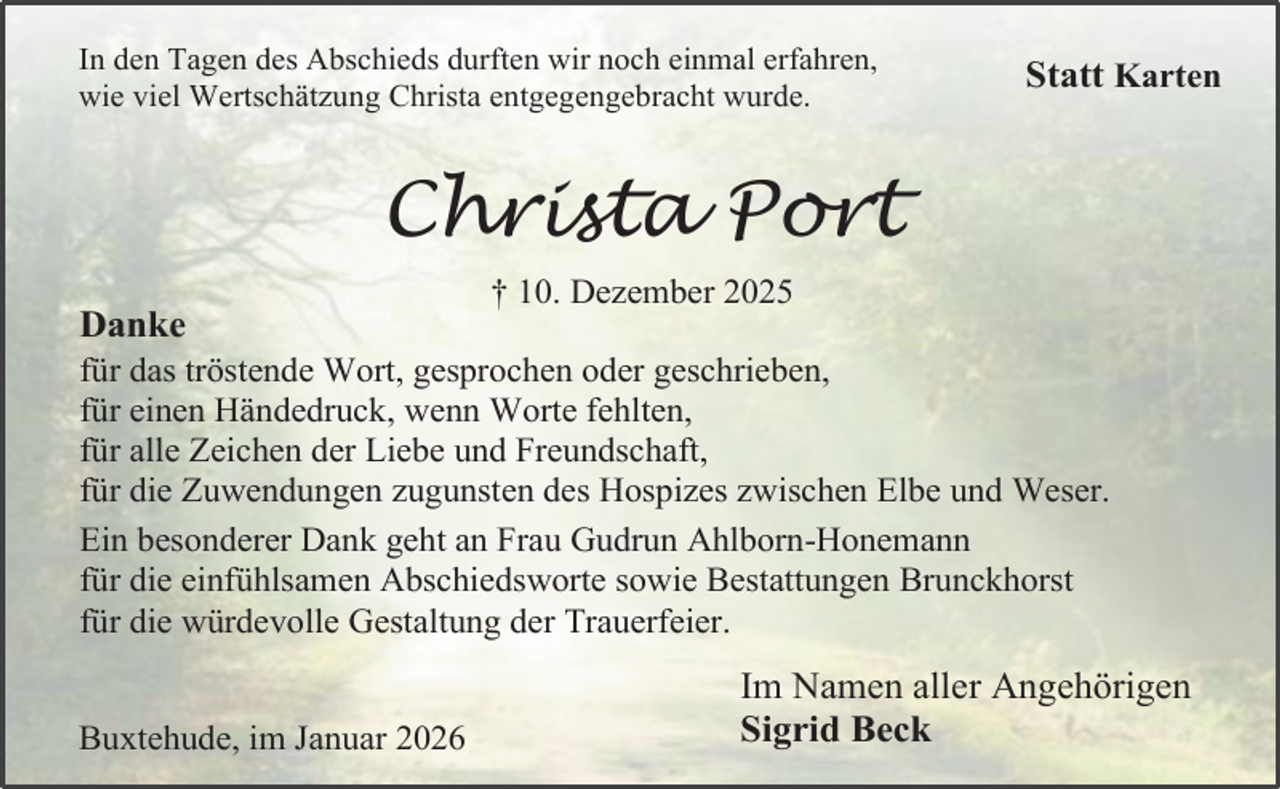 <p>In den Tagen des Abschieds durften wir noch einmal erfahren,<br />wie viel Wertschätzung Christa entgegengebracht wurde.</p><p>Statt Karten</p><p>Christa Port<br />Danke</p><p>† 10. Dezember 2025</p><p>für das tröstende Wort, gesprochen oder geschrieben,<br />für einen Händedruck, wenn Worte fehlten,<br />für alle Zeichen der Liebe und Freundschaft,<br />für die Zuwendungen zugunsten des Hospizes zwischen Elbe und Weser.<br />Ein besonderer Dank geht an Frau Gudrun Ahlborn-Honemann<br />für die einfühlsamen Abschiedsworte sowie Bestattungen Brunckhorst<br />für die würdevolle Gestaltung der Trauerfeier.<br />Buxtehude, im Januar 2026</p><p>Im Namen aller Angehörigen<br />Sigrid Beck</p>