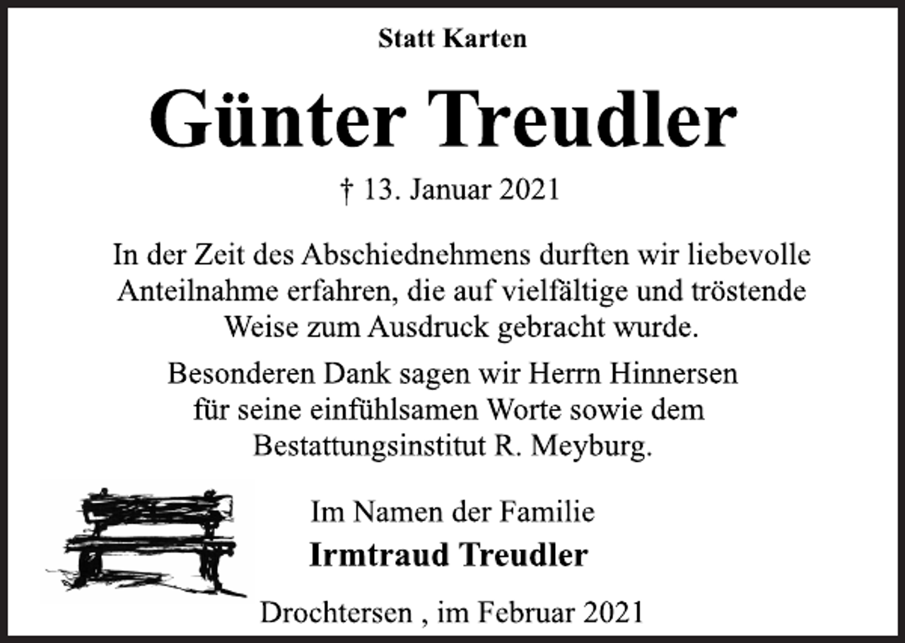 <p>Statt Karten<br />Günter Treudler<br />† 13. Januar 2021<br />In der Zeit des Abschiednehmens durften wir liebevolle<br />Anteilnahme erfahren, die auf vielfältige und tröstende<br />Weise zum Ausdruck gebracht wurde.<br />Besonderen Dank sagen wir Herrn Hinnersen<br />für seine einfühlsamen Worte sowie dem<br />Bestattungsinstitut R. Meyburg.<br />Im Namen der Familie<br />Irmtraud Treudler<br />Drochtersen , im Februar 2021</p>