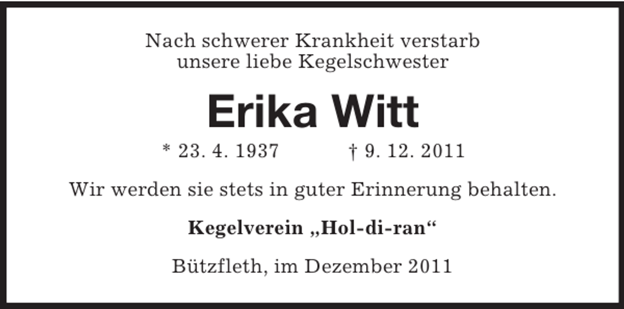 <p>Nach schwerer Krankheit verstarb<br />unsere liebe Kegelschwester</p><p>Erika Witt<br />* 23. 4. 1937</p><p>† 9. 12. 2011</p><p>Wir werden sie stets in guter Erinnerung behalten.<br />Kegelverein „Hol-di-ran“<br />Bützfleth, im Dezember 2011</p>