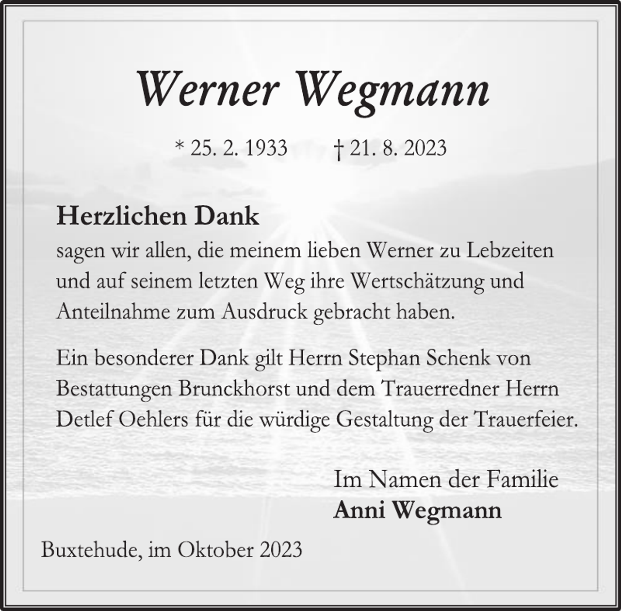 <p>Werner Wegmann<br />* 25. 2. 1933 † 21. 8. 2023<br />Herzlichen Dank<br />sagen wir allen, die meinem lieben Werner zu Lebzeiten<br />und auf seinem letzten Weg ihre Wertschätzung und<br />Anteilnahme zum Ausdruck gebracht haben.<br />Ein besonderer Dank gilt Herrn Stephan Schenk von<br />Bestattungen Brunckhorst und dem Trauerredner Herrn<br />Detlef Oehlers für die würdige Gestaltung der Trauerfeier.<br />Im Namen der Familie<br />Anni Wegmann<br />Buxtehude, im Oktober 2023</p>