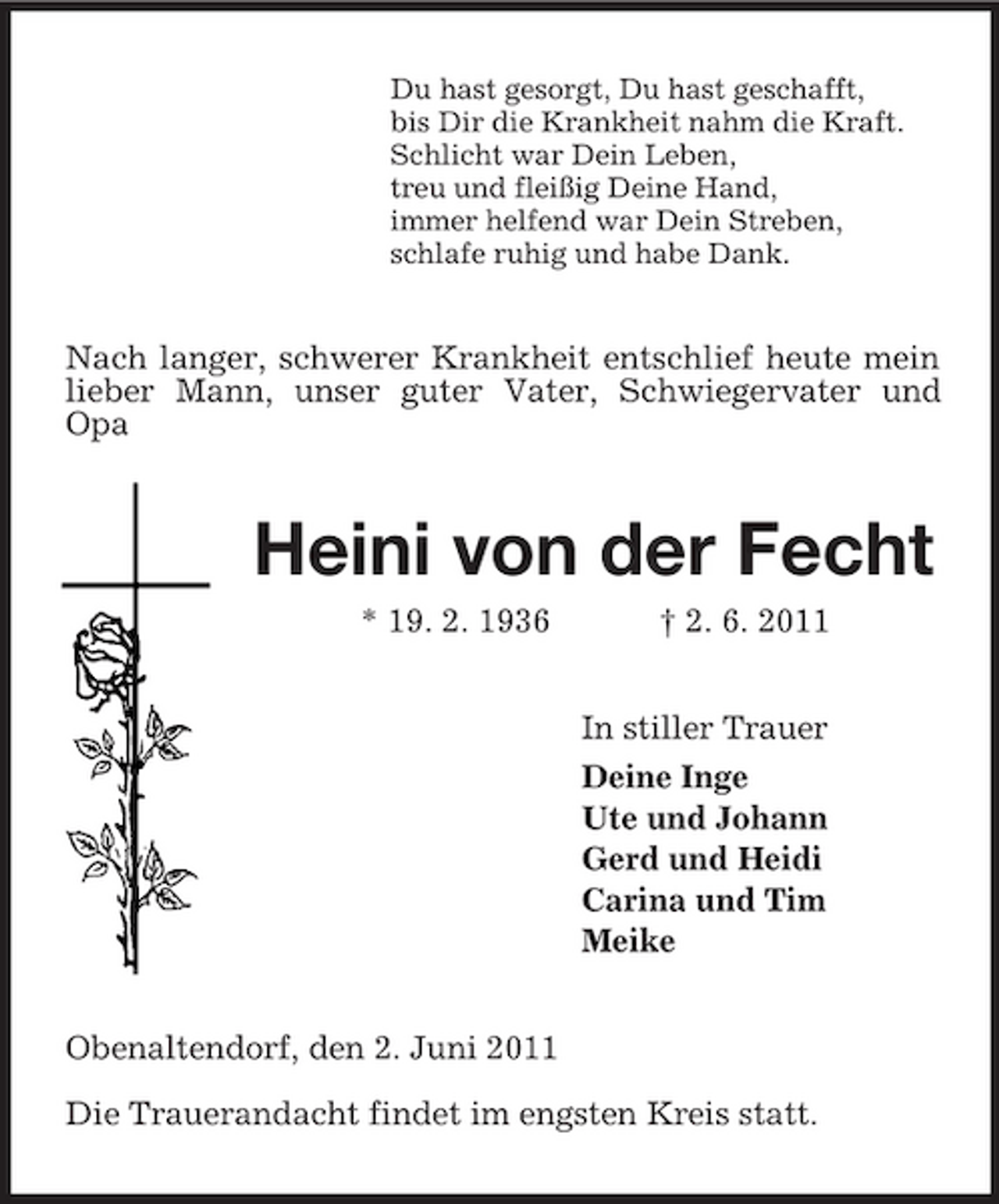 <p>Du hast gesorgt, Du hast geschafft,<br />bis Dir die Krankheit nahm die Kraft.<br />Schlicht war Dein Leben,<br />treu und fleißig Deine Hand,<br />immer helfend war Dein Streben,<br />schlafe ruhig und habe Dank.<br />Nach langer, schwerer Krankheit entschlief heute mein lieber Mann, unser guter Vater, Schwiegervater und Opa<br />Heini von der Fecht<br />* 19. 2. 1936 † 2. 6. 2011<br />In stiller Trauer<br />Deine Inge<br />Ute und Johann<br />Gerd und Heidi<br />Carina und Tim<br />Meike<br />Obenaltendorf, den 2. Juni 2011</p><p>Die Trauerandacht findet im engsten Kreis statt.</p>