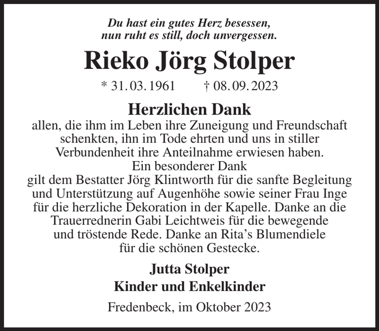 <p>Du hast ein gutes Herz besessen,<br />nun ruht es still, doch unvergessen.<br />Rieko Jörg Stolper<br />* 31. 03. 1961 † 08. 09. 2023<br />Herzlichen Dank<br />allen, die ihm im Leben ihre Zuneigung und Freundschaft schenkten, ihn im Tode ehrten und uns in stiller<br />Verbundenheit ihre Anteilnahme erwiesen haben.<br />Ein besonderer Dank<br />gilt dem Bestatter Jörg Klintworth für die sanfte Begleitung und Unterstützung auf Augenhöhe sowie seiner Frau Inge für die herzliche Dekoration in der Kapelle. Danke an die Trauerrednerin Gabi Leichtweis für die bewegende<br />und tröstende Rede. Danke an Rita's Blumendiele<br />für die schönen Gestecke.<br />Jutta Stolper<br />Kinder und Enkelkinder<br />Fredenbeck, im Oktober 2023</p>
