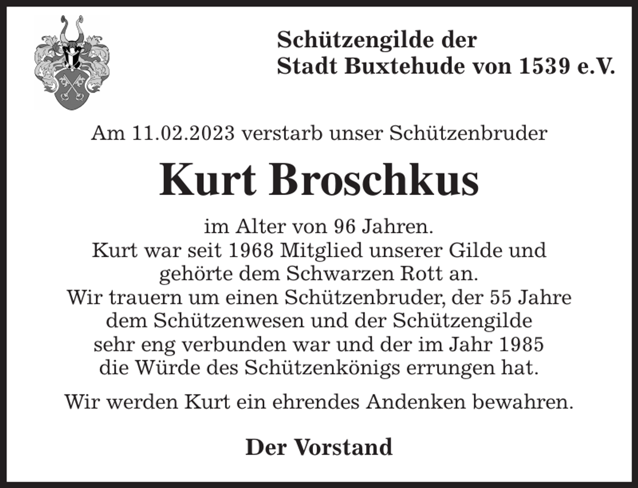 <p>Schützengilde der<br />Stadt Buxtehude von 1539 e.V.</p><p>Am 11.02.2023 verstarb unser Schützenbruder<br />Kurt Broschkus<br />im Alter von 96 Jahren.<br />Kurt war seit 1968 Mitglied unserer Gilde und<br />gehörte dem Schwarzen Rott an.<br />Wir trauern um einen Schützenbruder, der 55 Jahre<br />dem Schützenwesen und der Schützengilde<br />sehr eng verbunden war und der im Jahr 1985<br />die Würde des Schützenkönigs errungen hat.<br />Wir werden Kurt ein ehrendes Andenken bewahren.<br />Der Vorstand</p>