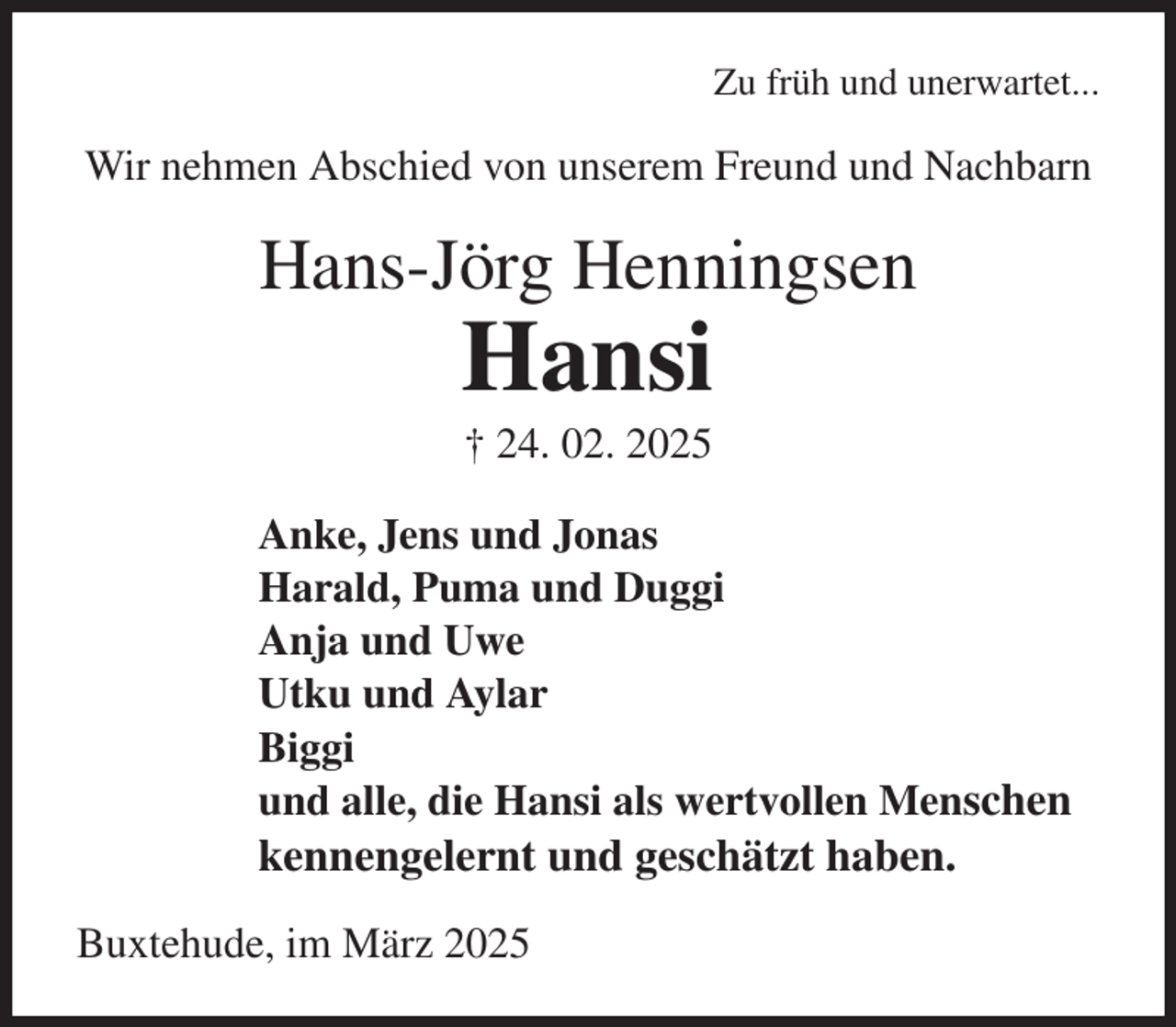 <p>Zu früh und unerwartet...<br />Wir nehmen Abschied von unserem Freund und Nachbarn<br />Hans-Jörg Henningsen<br />Hansi<br />† 24. 02. 2025<br />Anke, Jens und Jonas<br />Harald, Puma und Duggi<br />Anja und Uwe<br />Utku und Aylar<br />Biggi<br />und alle, die Hansi als wertvollen Menschen<br />kennengelernt und geschätzt haben.<br />Buxtehude, im März 2025</p>
