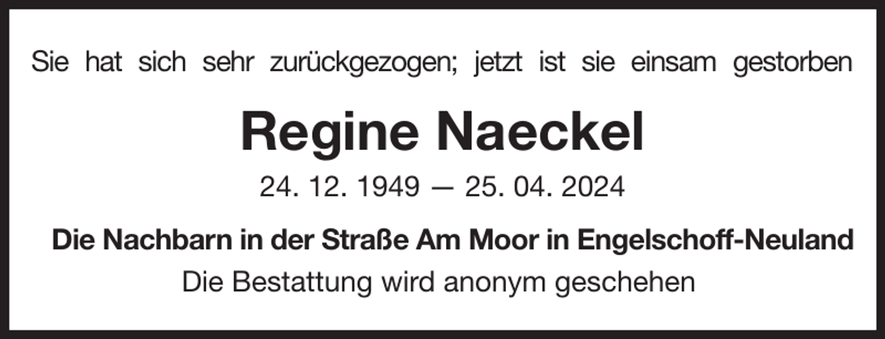 <p>Sie hat sich sehr zurückgezogen; jetzt ist sie einsam gestorben<br />Regine Naeckel<br />24. 12. 1949 — 25. 04. 2024<br />Die Nachbarn in der Straße Am Moor in Engelschoff-Neuland<br />Die Bestattung wird anonym geschehen</p>