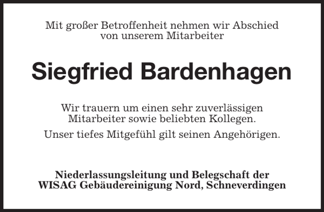 <p>Mit großer Betroffenheit nehmen wir Abschied<br />von unserem Mitarbeiter<br />Siegfried Bardenhagen<br />Wir trauern um einen sehr zuverlässigen<br />Mitarbeiter sowie beliebten Kollegen.<br />Unser tiefes Mitgefühl gilt seinen Angehörigen.</p>
<p>Niederlassungsleitung und Belegschaft der<br />WISAG Gebäudereinigung Nord, Schneverdingen</p>