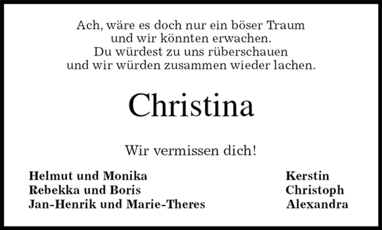 <p>Ach, wäre es doch nur ein böser Traum<br />und wir könnten erwachen.<br />Du würdest zu uns rüberschauen<br />und wir würden zusammen wieder lachen.<br />Christina<br />Wir vermissen dich!<br />Helmut und Monika Kerstin<br />Rebekka und Boris Christoph<br />Jan-Henrik und Marie-Theres Alexandra</p>