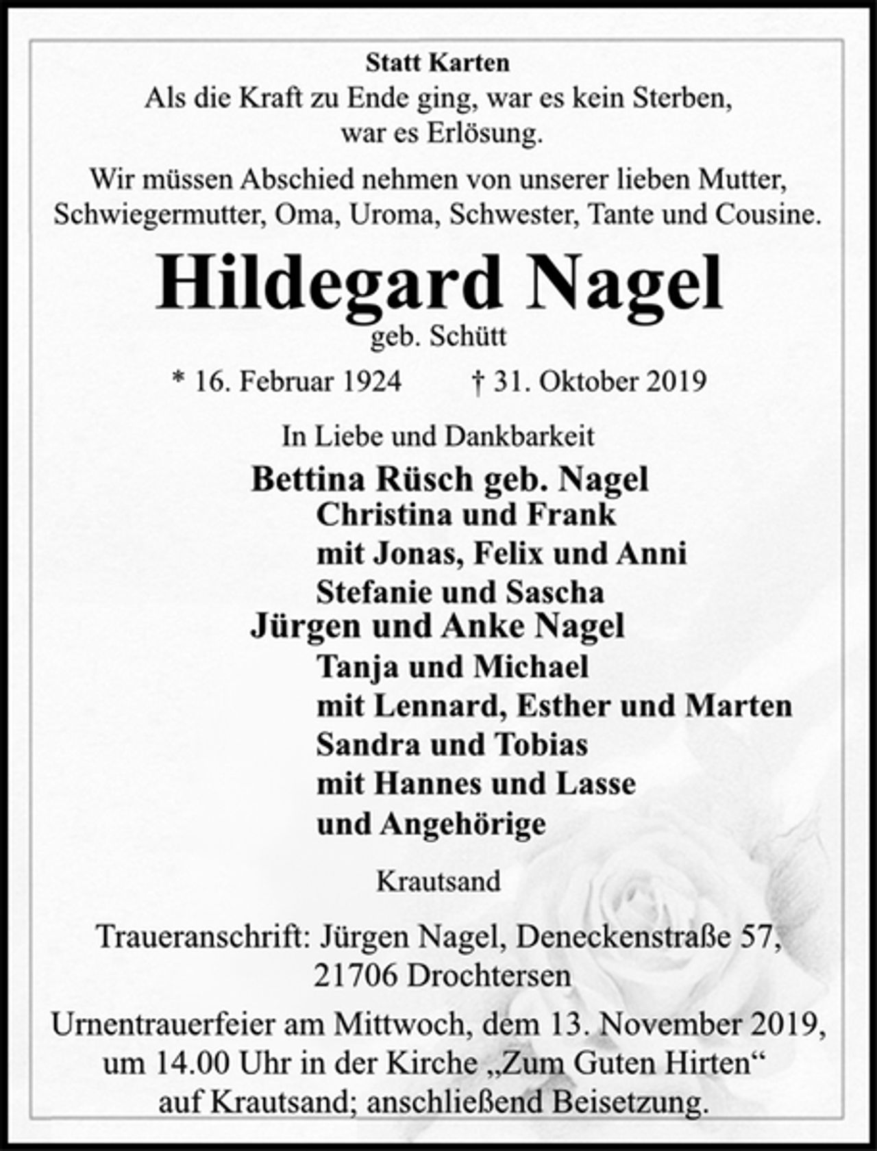 <p>Statt Karten<br />Als die Kraft zu Ende ging, war es kein Sterben,<br />war es Erlösung.<br />Wir müssen Abschied nehmen von unserer lieben Mutter,<br />Schwiegermutter, Oma, Uroma, Schwester, Tante und Cousine.<br />Hildegard Nagel<br />geb. Schütt<br />* 16. Februar 1924 † 31. Oktober 2019<br />In Liebe und Dankbarkeit<br />Bettina Rüsch geb. Nagel<br />Christina und Frank<br />mit Jonas, Felix und Anni<br />Stefanie und Sascha<br />Jürgen und Anke Nagel<br />Tanja und Michael<br />mit Lennard, Esther und Marten<br />Sandra und Tobias<br />mit Hannes und Lasse<br />und Angehörige<br />Krautsand<br />Traueranschrift: Jürgen Nagel, Deneckenstraße 57,<br />21706 Drochtersen<br />Urnentrauerfeier am Mittwoch, dem 13. November 2019,<br />um 14.00 Uhr in der Kirche „Zum Guten Hirten“<br />auf Krautsand; anschließend Beisetzung.</p>