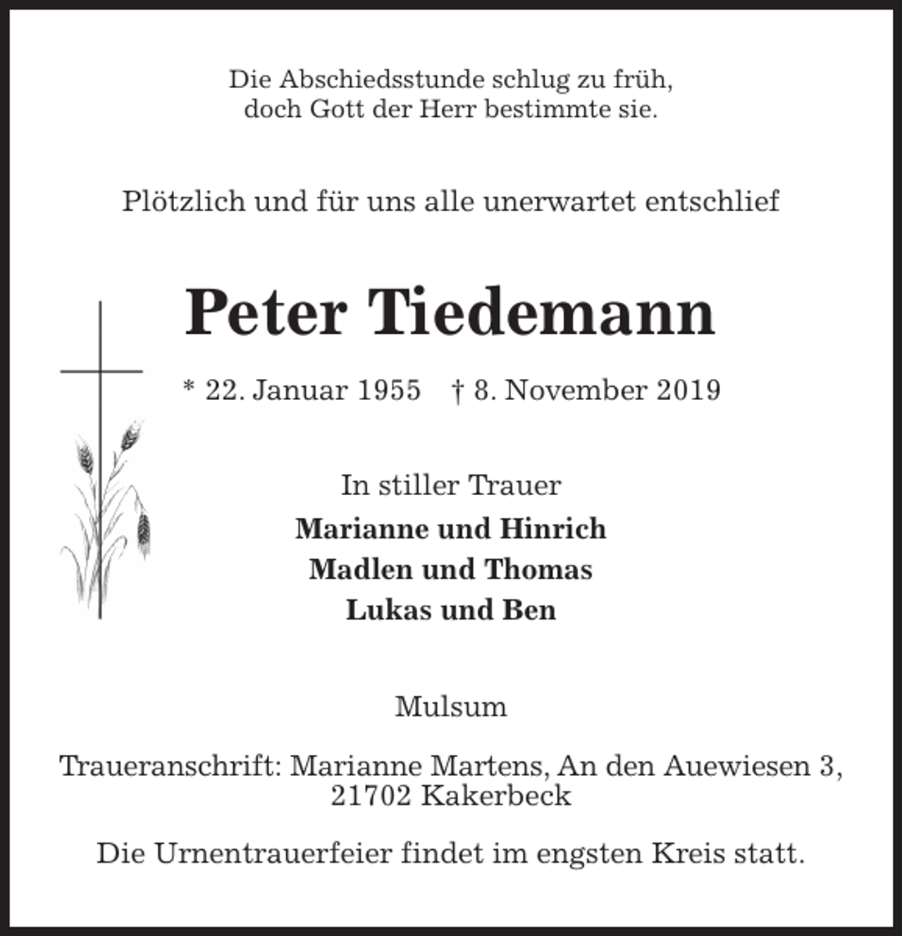 <p>Die Abschiedsstunde schlug zu früh,<br />doch Gott der Herr bestimmte sie.<br />Plötzlich und für uns alle unerwartet entschlief<br />Peter Tiedemann<br />* 22. Januar 1955 † 8. November 2019<br />In stiller Trauer<br />Marianne und Hinrich<br />Madlen und Thomas<br />Lukas und Ben<br />Mulsum</p>
<p>Traueranschrift: Marianne Martens, An den Auewiesen 3,<br />21702 Kakerbeck</p>
<p>Die Urnentrauerfeier findet im engsten Kreis statt.</p>