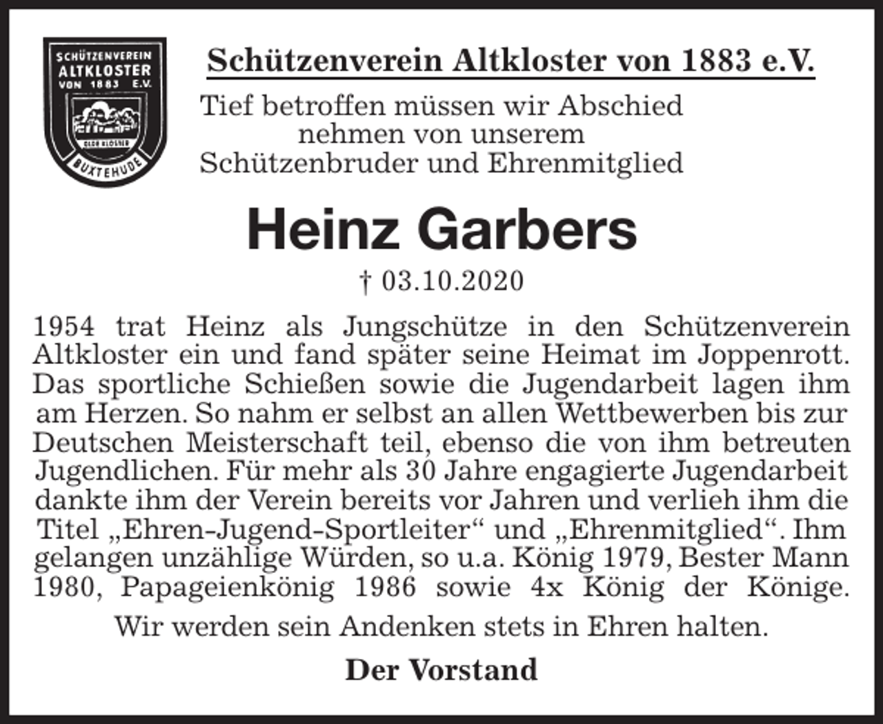<p>Schützenverein Altkloster von 1883 e.V.<br />Tief betroffen müssen wir Abschied<br />nehmen von unserem<br />Schützenbruder und Ehrenmitglied<br />Heinz Garbers<br />† 03.10.2020<br />Der Vorstand<br />1954 trat Heinz als Jungschütze in den Schützenverein<br />Altkloster ein und fand später seine Heimat im Joppenrott.<br />Das sportliche Schießen sowie die Jugendarbeit lagen ihm<br />am Herzen. So nahm er selbst an allen Wettbewerben bis zur Deutschen Meisterschaft teil, ebenso die von ihm betreuten<br />Jugendlichen. Für mehr als 30 Jahre engagierte Jugendarbeit dankte ihm der Verein bereits vor Jahren und verlieh ihm die Titel „Ehren-Jugend-Sportleiter“ und „Ehrenmitglied“. Ihm gelangen unzählige Würden, so u.a. König 1979, Bester Mann 1980, Papageienkönig 1986 sowie 4x König der Könige.<br />Wir werden sein Andenken stets in Ehren halten.</p>