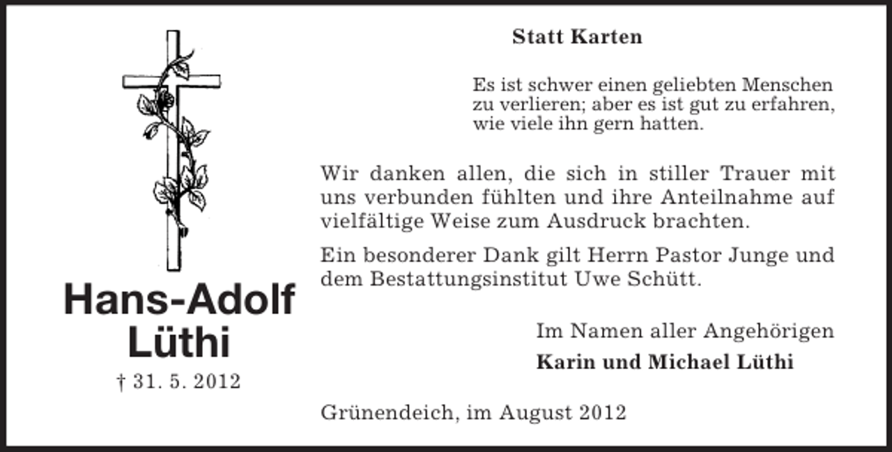 <p>Statt Karten<br />Es ist schwer einen geliebten Menschen<br />zu verlieren; aber es ist gut zu erfahren,<br />wie viele ihn gern hatten.</p><p>Wir danken allen, die sich in stiller Trauer mit<br />uns verbunden fühlten und ihre Anteilnahme auf<br />vielfältige Weise zum Ausdruck brachten.</p><p>Hans-Adolf<br />Lüthi</p><p>Ein besonderer Dank gilt Herrn Pastor Junge und<br />dem Bestattungsinstitut Uwe Schütt.<br />Im Namen aller Angehörigen<br />Karin und Michael Lüthi</p><p>† 31. 5. 2012<br />Grünendeich, im August 2012</p>
