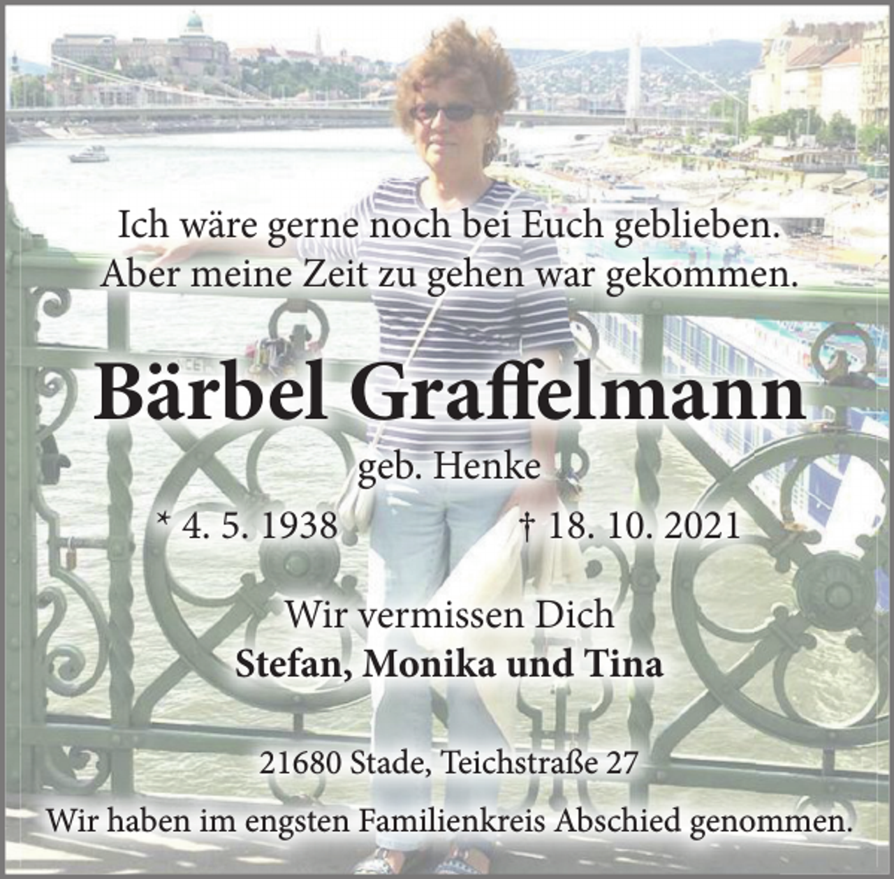 <p>Ich wäre gerne noch bei Euch geblieben.</p>
<p>Aber meine Zeit zu gehen war gekommen.<br />Bärbel Graffelmann<br />geb. Henke<br />* 4. 5. 1938 † 18. 10. 2021<br />Wir vermissen Dich<br />Stefan, Monika und Tina<br />21680 Stade, Teichstraße 27<br />Wir haben im engsten Familienkreis Abschied genommen.</p>