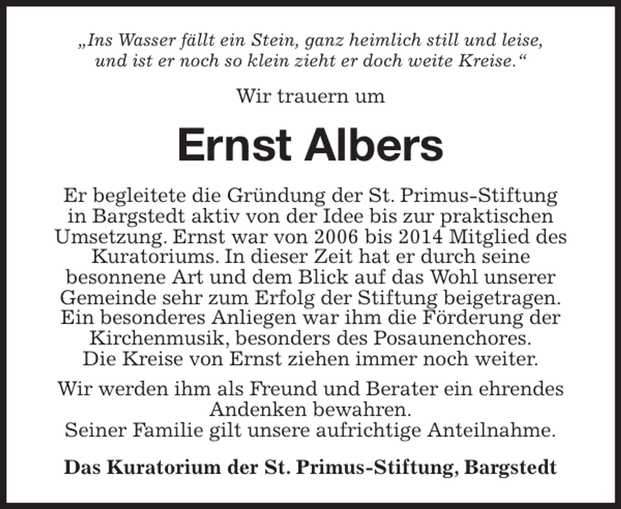 <p>„Ins Wasser fällt ein Stein, ganz heimlich still und leise,<br />und ist er noch so klein zieht er doch weite Kreise.“<br />Wir trauern um<br />Ernst Albers<br />Er begleitete die Gründung der St. Primus-Stiftung<br />in Bargstedt aktiv von der Idee bis zur praktischen<br />Umsetzung. Ernst war von 2006 bis 2014 Mitglied des Kuratoriums. In dieser Zeit hat er durch seine<br />besonnene Art und dem Blick auf das Wohl unserer<br />Gemeinde sehr zum Erfolg der Stiftung beigetragen.<br />Ein besonderes Anliegen war ihm die Förderung der Kirchenmusik, besonders des Posaunenchores.<br />Die Kreise von Ernst ziehen immer noch weiter.<br />Wir werden ihm als Freund und Berater ein ehrendes Andenken bewahren.<br />Seiner Familie gilt unsere aufrichtige Anteilnahme.<br />Das Kuratorium der St. Primus-Stiftung, Bargstedt</p>