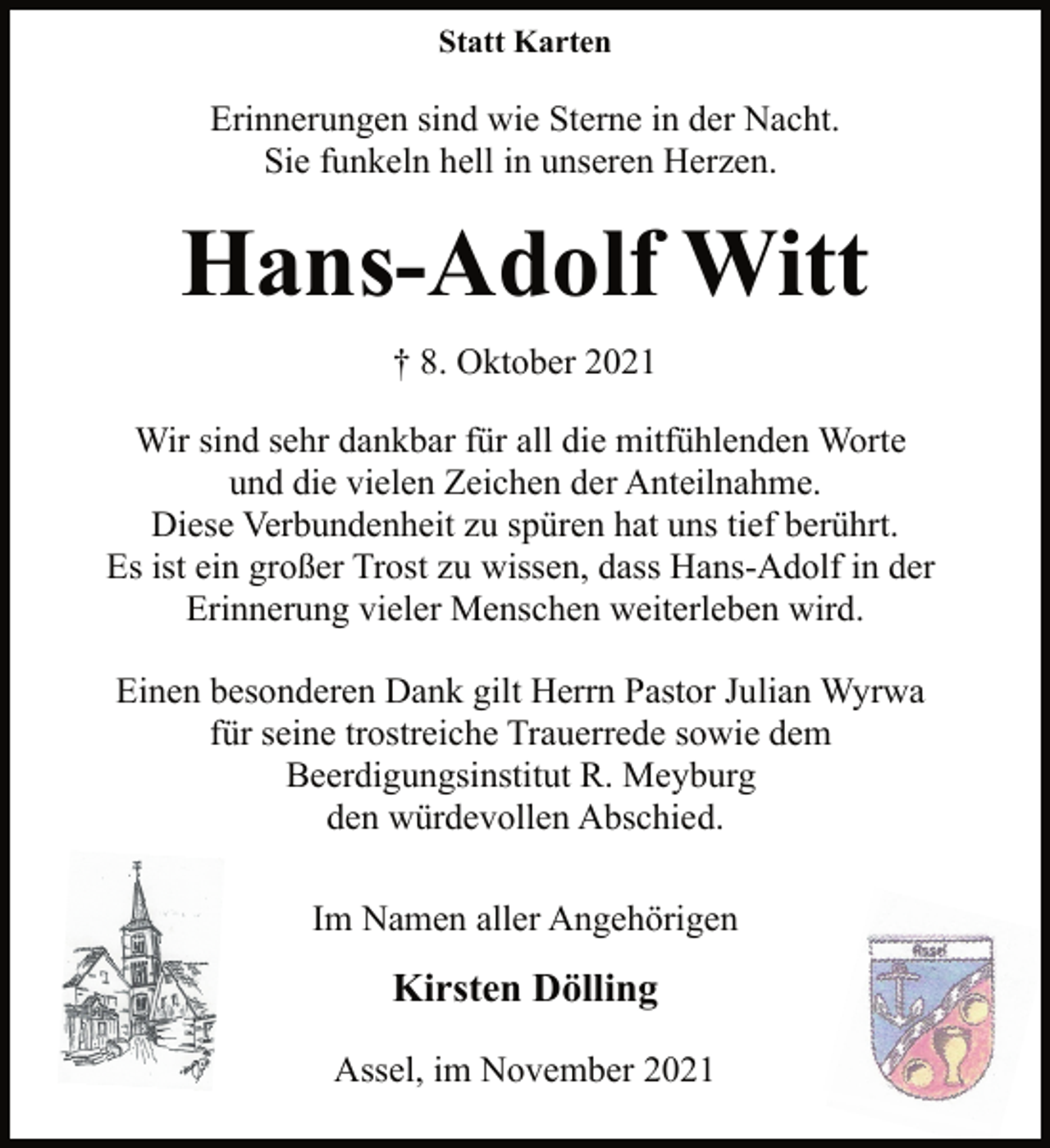 <p>Statt Karten<br />Erinnerungen sind wie Sterne in der Nacht.<br />Sie funkeln hell in unseren Herzen.<br />Hans-Adolf Witt<br />† 8. Oktober 2021<br />Wir sind sehr dankbar für all die mitfühlenden Worte<br />und die vielen Zeichen der Anteilnahme.<br />Diese Verbundenheit zu spüren hat uns tief berührt.<br />Es ist ein großer Trost zu wissen, dass Hans-Adolf in der<br />Erinnerung vieler Menschen weiterleben wird.<br />Einen besonderen Dank gilt Herrn Pastor Julian Wyrwa<br />für seine trostreiche Trauerrede sowie dem<br />Beerdigungsinstitut R. Meyburg<br />den würdevollen Abschied.<br />Im Namen aller Angehörigen<br />Kirsten Dölling<br />Assel, im November 2021</p>