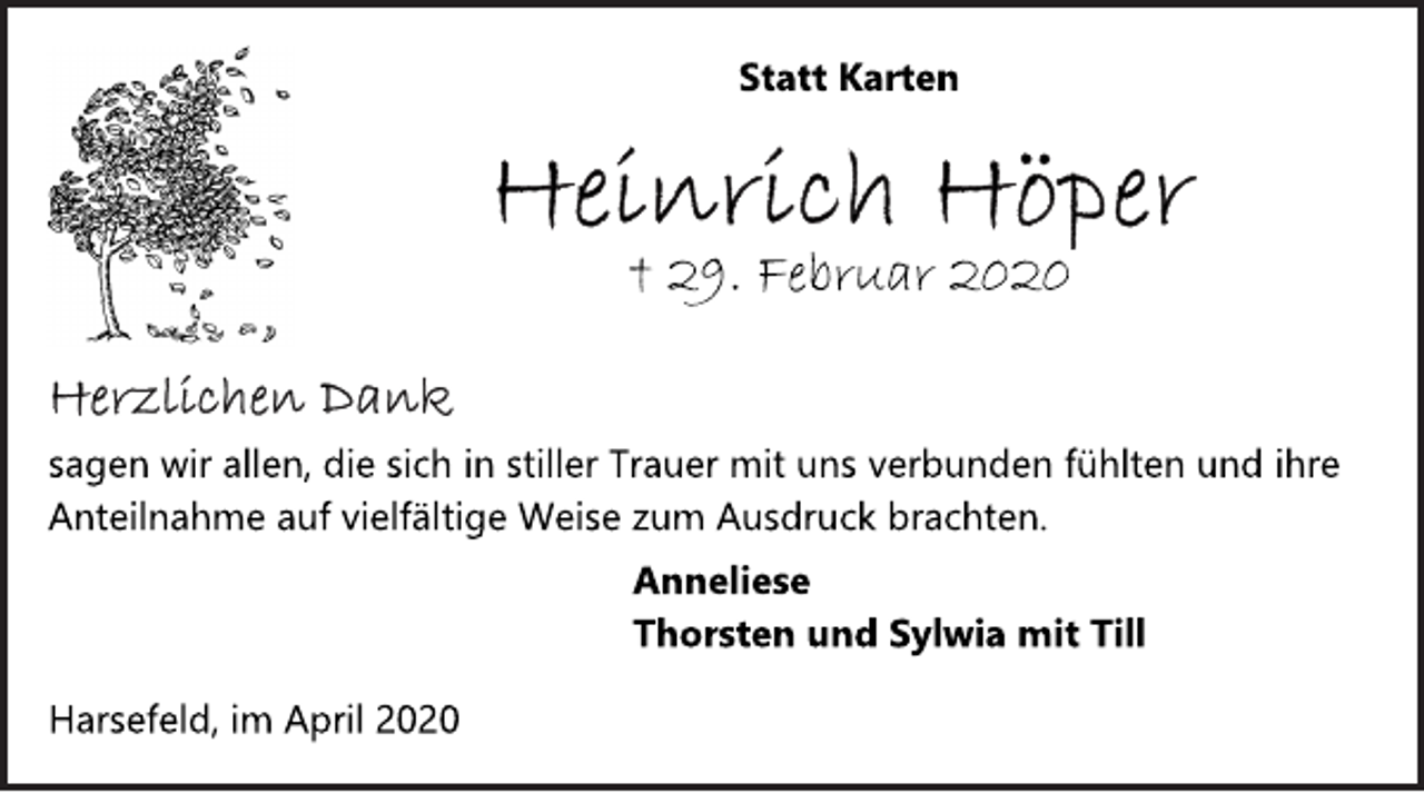 <p>Statt Karten<br />Heinrich Höper<br />† 29. Februar 2020<br />Herzlichen Dank<br />sagen wir allen, die sich in stiller Trauer mit uns verbunden fühlten und ihre Anteilnahme auf vielfältige Weise zum Ausdruck brachten.<br />Anneliese<br />Thorsten und Sylwia mit Till<br />Harsefeld, im April 2020</p>