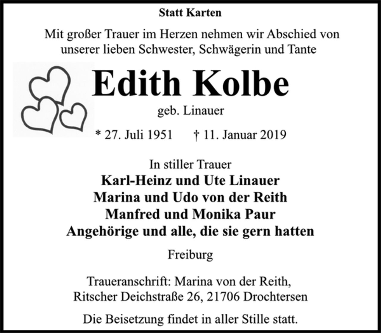 <p>Statt Karten<br />Mit großer Trauer im Herzen nehmen wir Abschied von<br />unserer lieben Schwester, Schwägerin und Tante<br />Edith Kolbe<br />geb. Linauer<br />* 27. Juli 1951 † 11. Januar 2019<br />In stiller Trauer<br />Karl-Heinz und Ute Linauer<br />Marina und Udo von der Reith<br />Manfred und Monika Paur<br />Angehörige und alle, die sie gern hatten<br />Freiburg<br />Traueranschrift: Marina von der Reith,<br />Ritscher Deichstraße 26, 21706 Drochtersen<br />Die Beisetzung findet in aller Stille statt.</p>