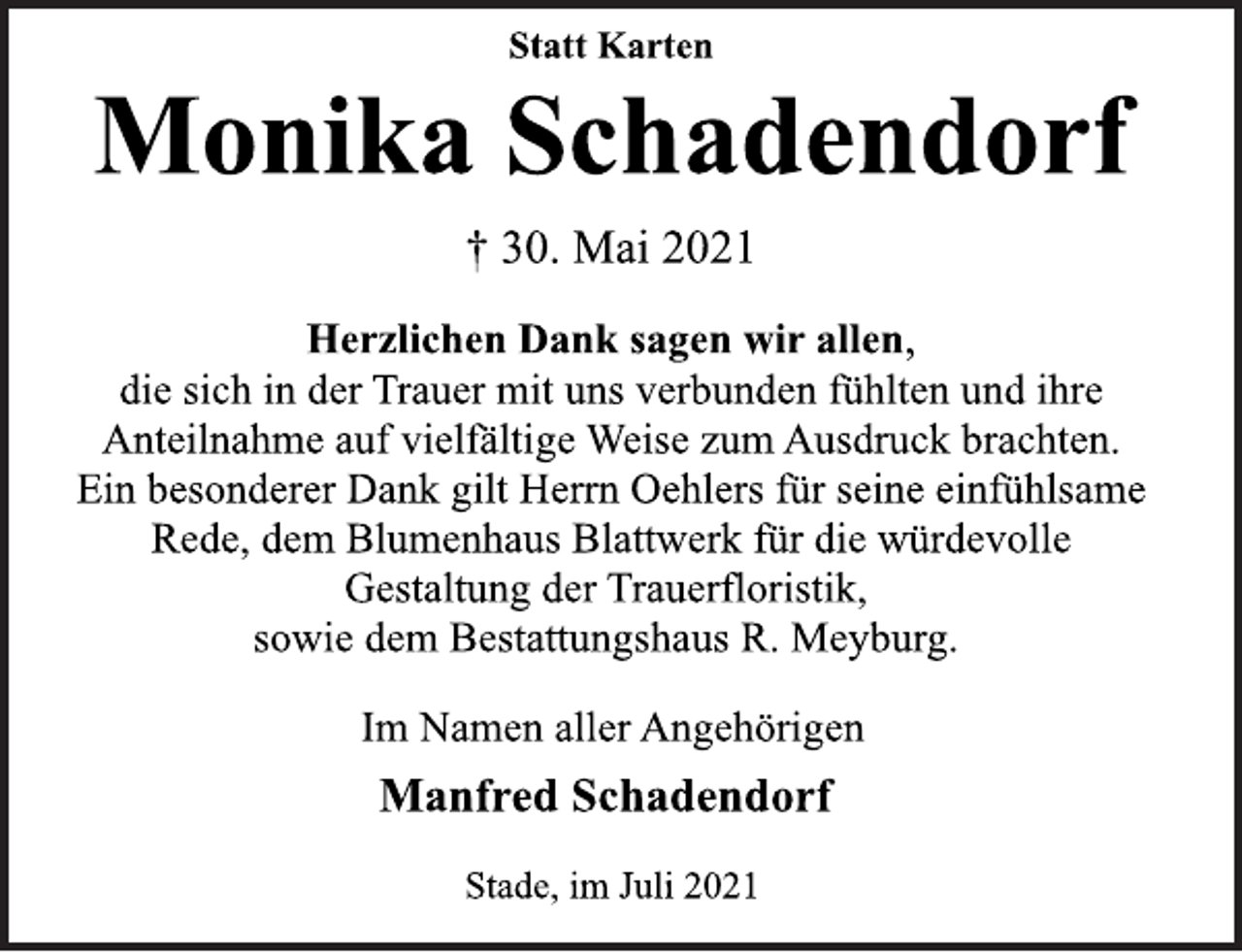 <p>Statt Karten<br />Monika Schadendorf<br />† 30. Mai 2021<br />Herzlichen Dank sagen wir allen,<br />die sich in der Trauer mit uns verbunden fühlten und ihre<br />Anteilnahme auf vielfältige Weise zum Ausdruck brachten.<br />Ein besonderer Dank gilt Herrn Oehlers für seine<br />einfühlsame Rede, dem Blumenhaus Blattwerk für die<br />würdevolle Gestaltung der Trauerfloristik,<br />sowie dem Bestattungshaus R. Meyburg.<br />Im Namen aller Angehörigen<br />Manfred Schadendorf<br />Stade, im Juli 2021</p>