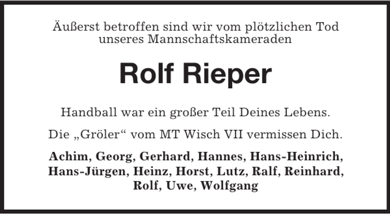 <p>Äußerst betroffen sind wir vom plötzlichen Tod<br />unseres Mannschaftskameraden<br />Rolf Rieper<br />Handball war ein großer Teil Deines Lebens.<br />Die „Gröler“ vom MT Wisch VII vermissen Dich.<br />Achim, Georg, Gerhard, Hannes, Hans-Heinrich,<br />Hans-Jürgen, Heinz, Horst, Lutz, Ralf, Reinhard,<br />Rolf, Uwe, Wolfgang</p>