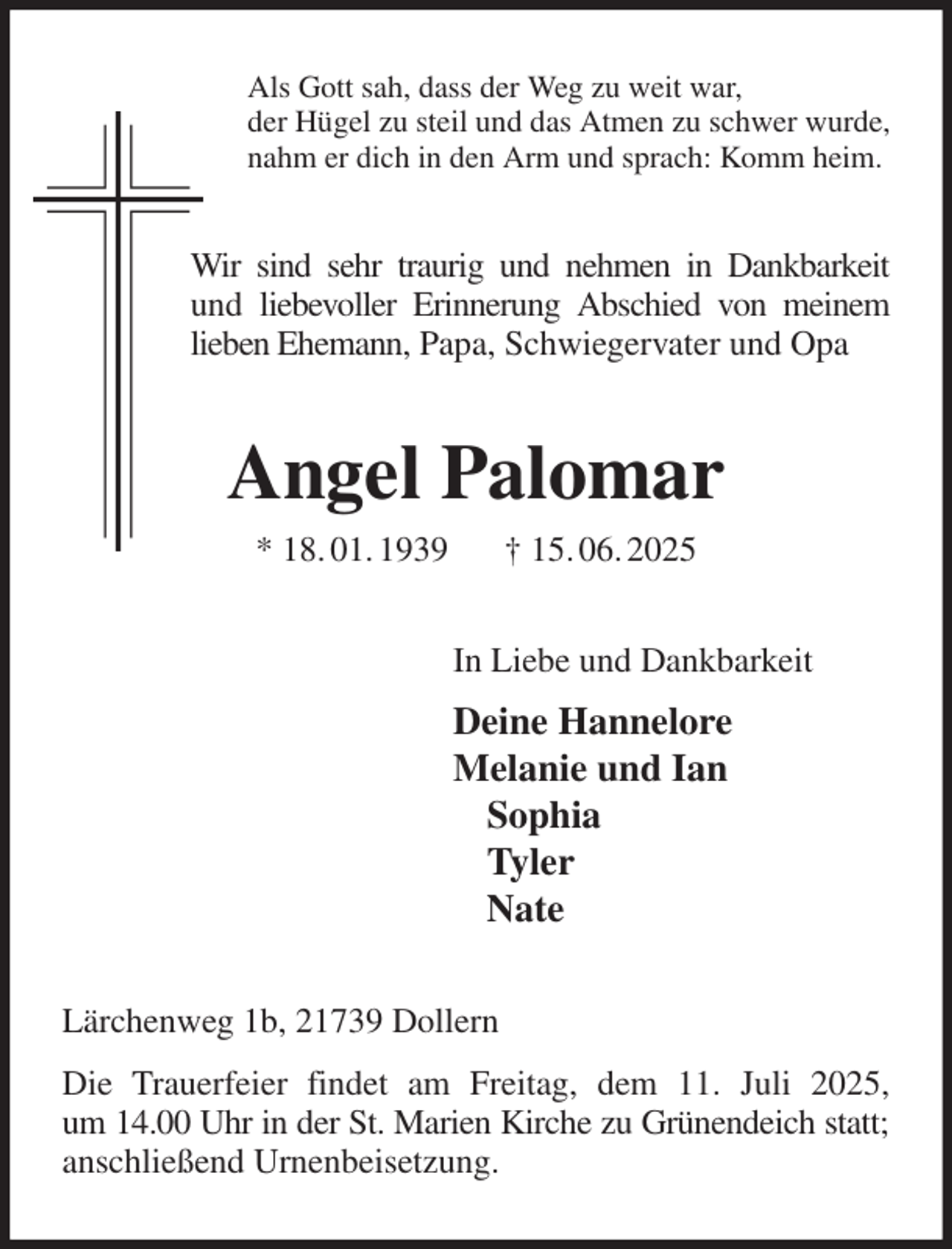 <p>Als Gott sah, dass der Weg zu weit war,<br />der Hügel zu steil und das Atmen zu schwer wurde,<br />nahm er dich in den Arm und sprach: Komm heim.<br />Wir sind sehr traurig und nehmen in Dankbarkeit<br />und liebevoller Erinnerung Abschied von meinem lieben Ehemann, Papa, Schwiegervater und Opa<br />Angel Palomar<br />* 18. 01. 1939 † 15. 06. 2025<br />In Liebe und Dankbarkeit<br />Deine Hannelore<br />Melanie und Ian<br />Sophia<br />Tyler<br />Nate<br />Lärchenweg 1b, 21739 Dollern<br />Die Trauerfeier findet am Freitag, dem 11. Juli 2025,<br />um 14.00 Uhr in der St. Marien Kirche zu Grünendeich statt;<br />anschließend Urnenbeisetzung.</p>