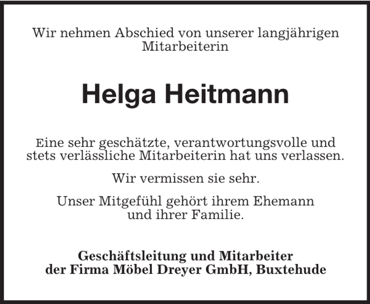 <p>Wir nehmen Abschied von unserer langjährigen<br />Mitarbeiterin</p><p>Helga Heitmann<br />Eine sehr geschätzte, verantwortungsvolle und<br />stets verlässliche Mitarbeiterin hat uns verlassen.</p><p>Wir vermissen sie sehr.<br />Unser Mitgefühl gehört ihrem Ehemann<br />und ihrer Familie.<br />Geschäftsleitung und Mitarbeiter<br />der Firma Möbel Dreyer GmbH, Buxtehude</p>