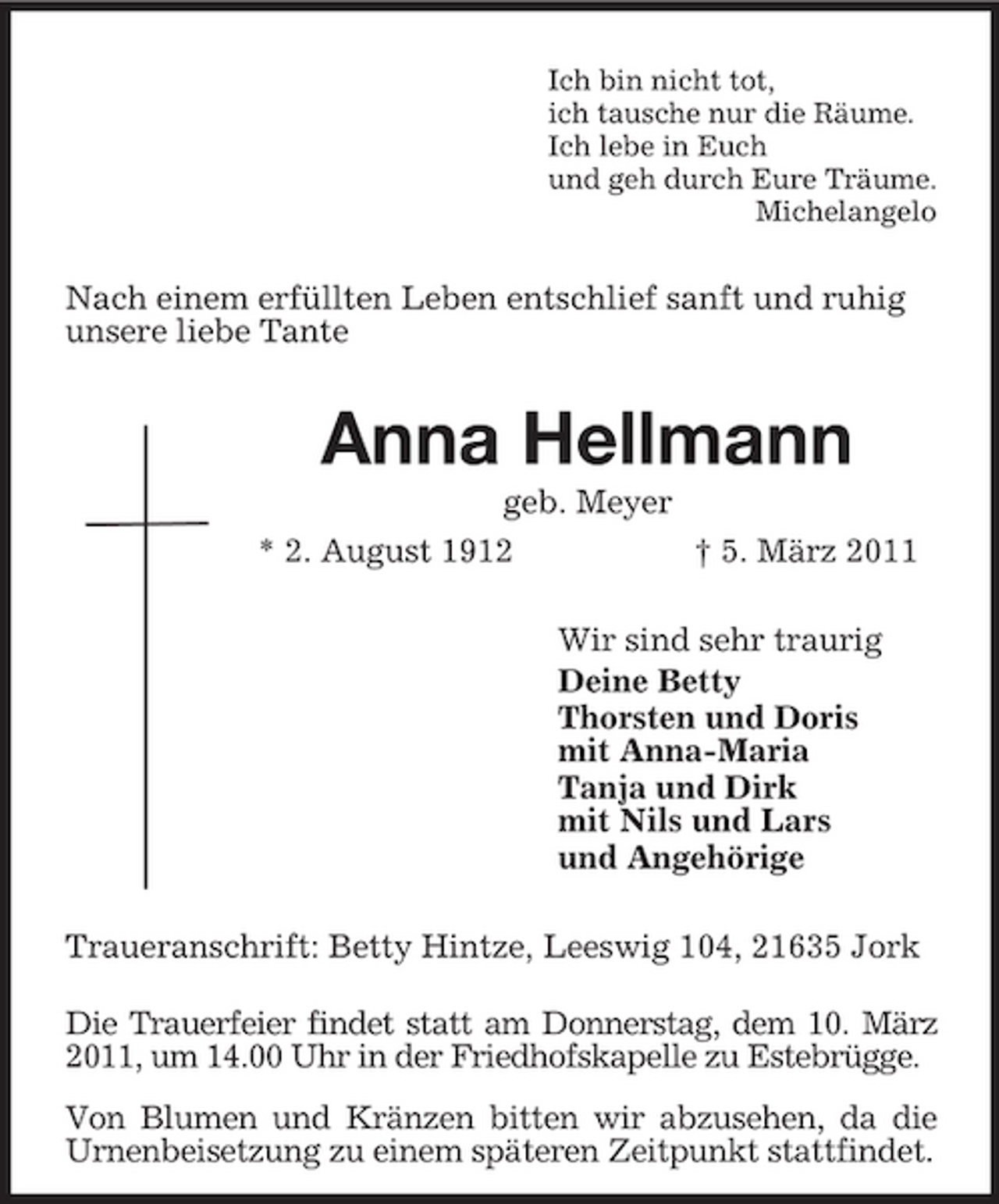 <p>Ich bin nicht tot,<br />ich tausche nur die Räume.<br />Ich lebe in Euch<br />und geh durch Eure Träume.<br />Michelangelo<br />Nach einem erfüllten Leben entschlief sanft und ruhig<br />unsere liebe Tante<br />Anna Hellmann<br />geb. Meyer<br />* 2. August 1912 † 5. März 2011<br />Wir sind sehr traurig<br />Deine Betty<br />Thorsten und Doris<br />mit Anna-Maria<br />Tanja und Dirk<br />mit Nils und Lars<br />und Angehörige<br />Traueranschrift: Betty Hintze, Leeswig 104, 21635 Jork<br />Die Trauerfeier findet statt am Donnerstag, dem 10. März 2011, um 14.00 Uhr in der Friedhofskapelle zu Estebrügge.<br />Von Blumen und Kränzen bitten wir abzusehen, da die Urnenbeisetzung zu einem späteren Zeitpunkt stattfindet.</p>