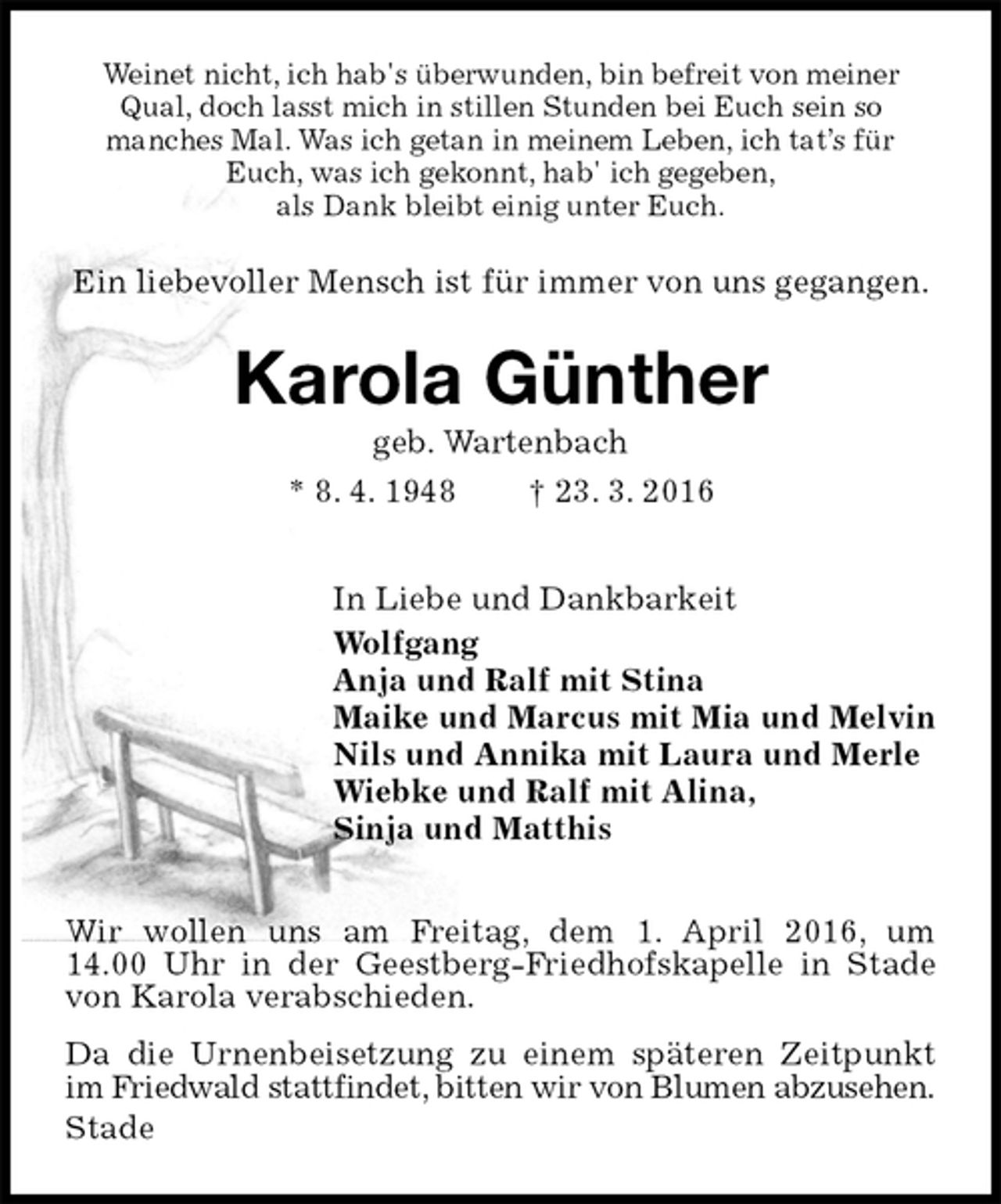 <p>Weinet nicht, ich hab's überwunden, bin befreit von meiner Qual, doch lasst mich in stillen Stunden bei Euch sein so<br />manches Mal. Was ich getan in meinem Leben, ich tat’s für Euch, was ich gekonnt, hab' ich gegeben,<br />als Dank bleibt einig unter Euch.<br />Ein liebevoller Mensch ist für immer von uns gegangen.<br />Karola Günther<br />geb. Wartenbach<br />* 8. 4. 1948 † 23. 3. 2016<br />In Liebe und Dankbarkeit<br />Wolfgang<br />Anja und Ralf mit Stina<br />Maike und Marcus mit Mia und Melvin<br />Nils und Annika mit Laura und Merle<br />Wiebke und Ralf mit Alina,<br />Sinja und Matthis<br />Wir wollen uns am Freitag, dem 1. April 2016, um<br />14.00 Uhr in der Geestberg-Friedhofskapelle in Stade von Karola verabschieden.<br />Da die Urnenbeisetzung zu einem späteren Zeitpunkt im Friedwald stattfindet, bitten wir von Blumen abzusehen.<br />Stade</p>