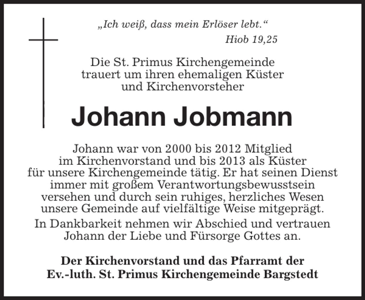 <p>„Ich weiß, dass mein Erlöser lebt.“<br />Hiob 19,25<br />Die St. Primus Kirchengemeinde<br />trauert um ihren ehemaligen Küster<br />und Kirchenvorsteher<br />Johann Jobmann<br />Johann war von 2000 bis 2012 Mitglied<br />im Kirchenvorstand und bis 2013 als Küster<br />für unsere Kirchengemeinde tätig. Er hat seinen Dienst immer mit großem Verantwortungsbewusstsein<br />versehen und durch sein ruhiges, herzliches Wesen<br />unsere Gemeinde auf vielfältige Weise mitgeprägt.<br />In Dankbarkeit nehmen wir Abschied und vertrauen<br />Johann der Liebe und Fürsorge Gottes an.<br />Der Kirchenvorstand und das Pfarramt der<br />Ev.-luth. St. Primus Kirchengemeinde Bargstedt</p>