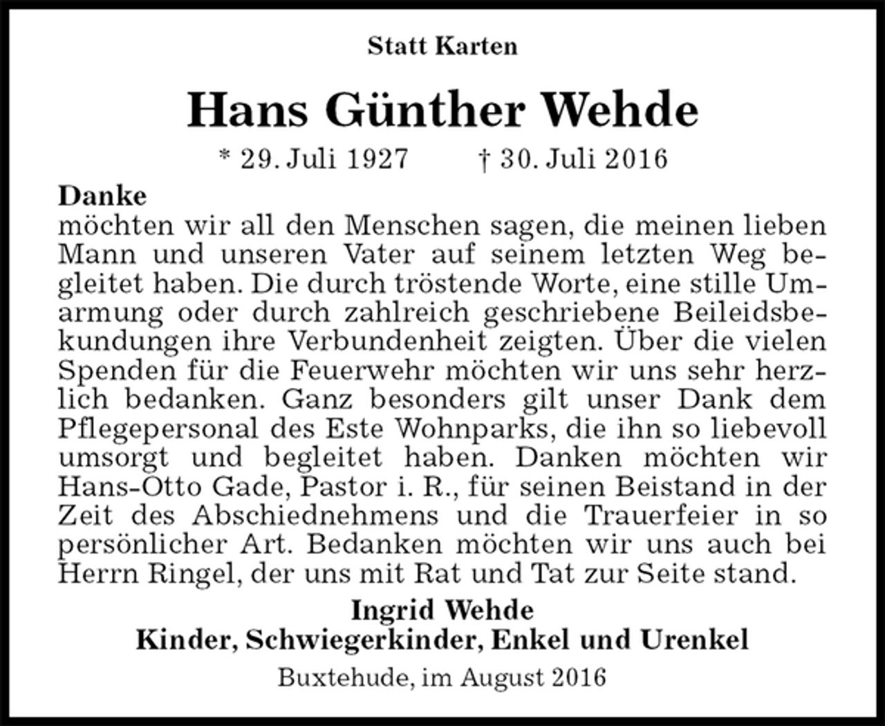 <p>Statt Karten<br />Ingrid Wehde<br />Kinder, Schwiegerkinder, Enkel und Urenkel<br />Hans Günther Wehde<br />* 29. Juli 1927 † 30. Juli 2016<br />Buxtehude, im August 2016<br />Danke<br />möchten wir all den Menschen sagen, die meinen lieben Mann und unseren Vater auf seinem letzten Weg be-gleitet haben. Die durch tröstende Worte, eine stille Um-<br />armung oder durch zahlreich geschriebene Beileidsbekundungen ihre Verbundenheit zeigten. Über die vielen Spenden für die Feuerwehr möchten wir uns sehr herzlich bedanken. Ganz besonders gilt unser Dank dem Pflegepersonal des Este Wohnparks, die ihn so liebevoll umsorgt und begleitet haben. Danken möchten wir Hans-Otto Gade, Pastor i. R., für seinen Beistand in der Zeit des Abschiednehmens und die Trauerfeier in so persönlicher Art. Bedanken möchten wir uns auch bei Herrn Ringel, der uns mit Rat und Tat zur Seite stand.</p>
