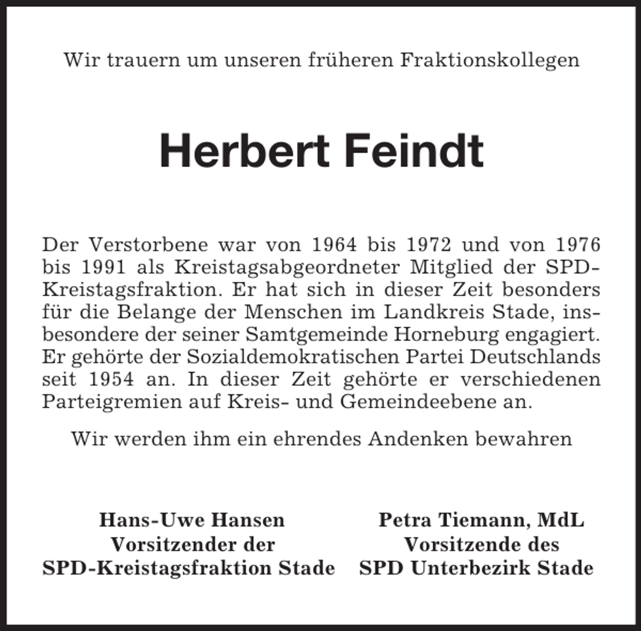 <p>Wir trauern um unseren früheren Fraktionskollegen<br />Herbert Feindt<br />Der Verstorbene war von 1964 bis 1972 und von 1976 bis 1991 als Kreistagsabgeordneter Mitglied der SPD-Kreistagsfraktion. Er hat sich in dieser Zeit besonders für die Belange der Menschen im Landkreis Stade, insbesondere der seiner Samtgemeinde Horneburg engagiert.<br />Er gehörte der Sozialdemokratischen Partei Deutschlands seit 1954 an. In dieser Zeit gehörte er verschiedenen Parteigremien auf Kreis- und Gemeindeebene an.<br />Wir werden ihm ein ehrendes Andenken bewahren<br />Hans-Uwe Hansen Petra Tiemann, MdL<br />Vorsitzender der Vorsitzende des<br />SPD-Kreistagsfraktion Stade SPD Unterbezirk Stade</p>