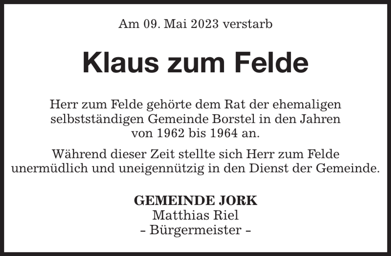 <p>Am 09. Mai 2023 verstarb<br />Klaus zum Felde<br />Herr zum Felde gehörte dem Rat der ehemaligen<br />selbstständigen Gemeinde Borstel in den Jahren<br />von 1962 bis 1964 an.<br />Während dieser Zeit stellte sich Herr zum Felde<br />unermüdlich und uneigennützig in den Dienst der Gemeinde.<br />GEMEINDE JORK<br />Matthias Riel<br />- Bürgermeister -</p>