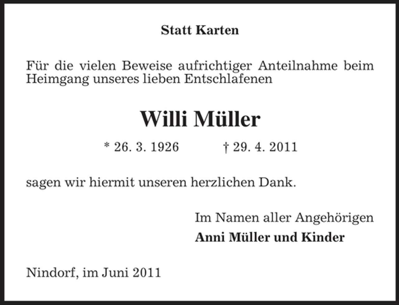 <p>Statt Karten Für die vielen Beweise aufrichtiger Anteilnahme beim Heimgang unseres lieben Entschlafenen</p><p>Willi Müller<br />* 26. 3. 1926 † 29. 4. 2011 sagen wir hiermit unseren herzlichen Dank. Im Namen aller Angehörigen Anni Müller und Kinder Nindorf, im Juni 2011</p>