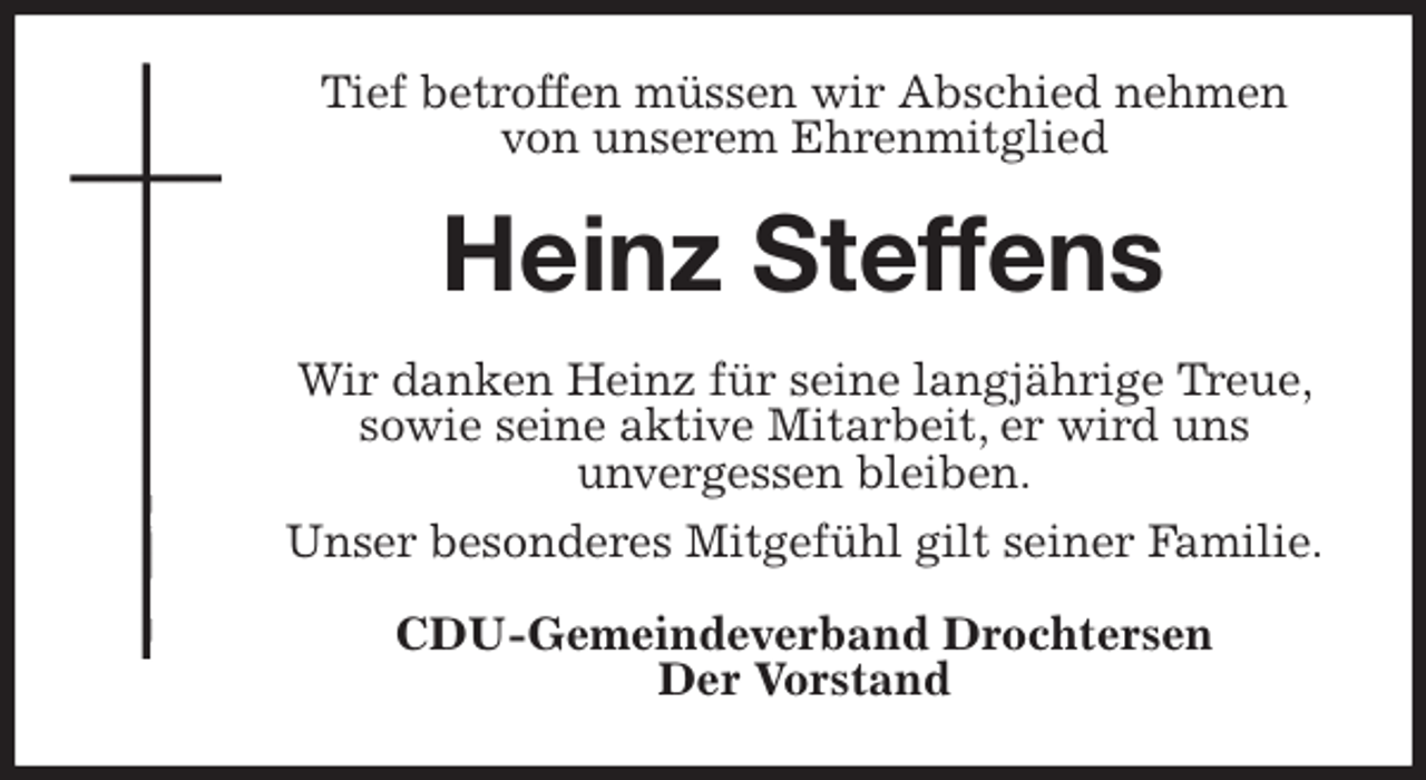 <p>Tief betroffen müssen wir Abschied nehmen<br />von unserem Ehrenmitglied<br />Heinz Steffens<br />Wir danken Heinz für seine langjährige Treue, sowie seine aktive Mitarbeit, er wird uns<br />unvergessen bleiben.<br />Unser besonderes Mitgefühl gilt seiner Familie.<br />CDU-Gemeindeverband Drochtersen<br />Der Vorstand</p>