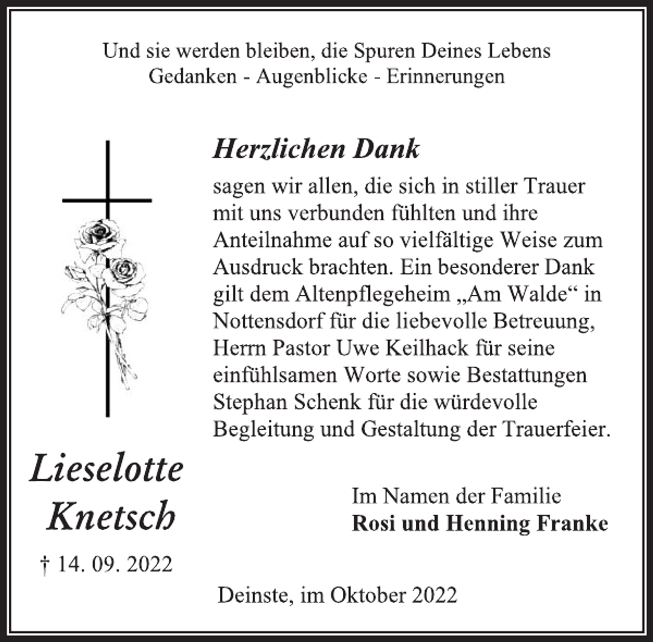 <p>Und sie werden bleiben, die Spuren Deines Lebens<br />Gedanken - Augenblicke - Erinnerungen<br />Herzlichen Dank<br />sagen wir allen, die sich in stiller Trauer<br />mit uns verbunden fühlten und ihre<br />Anteilnahme auf so vielfältige Weise zum<br />Ausdruck brachten. Ein besonderer Dank<br />gilt dem Altenpflegeheim „Am Walde“ in<br />Nottensdorf für die liebevolle Betreuung,<br />Herrn Pastor Uwe Keilhack für seine<br />einfühlsamen Worte sowie Bestattungen<br />Stephan Schenk für die würdevolle<br />Begleitung und Gestaltung der Trauerfeier.</p><p>Und sie werden bleiben, die Spuren Deines Lebens<br />Gedanken - Augenblicke - Erinnerungen<br />Herzlichen Dank<br />sagen wir allen, die sich in stiller Trauer<br />mit uns verbunden fühlten und ihre<br />Anteilnahme auf so vielfältige Weise zum<br />Ausdruck brachten. Ein besonderer Dank<br />gilt dem Altenpflegeheim „Am Walde“ in<br />Nottensdorf für die liebevolle Betreuung,<br />Herrn Pastor Uwe Keilhack für seine<br />einfühlsamen Worte sowie Bestattungen<br />Stephan Schenk für die würdevolle<br />Begleitung und Gestaltung der Trauerfeier.<br />Lieselotte<br />Knetsch<br />† 14. 09. 2022<br />Deinste, im Oktober 2022</p>
