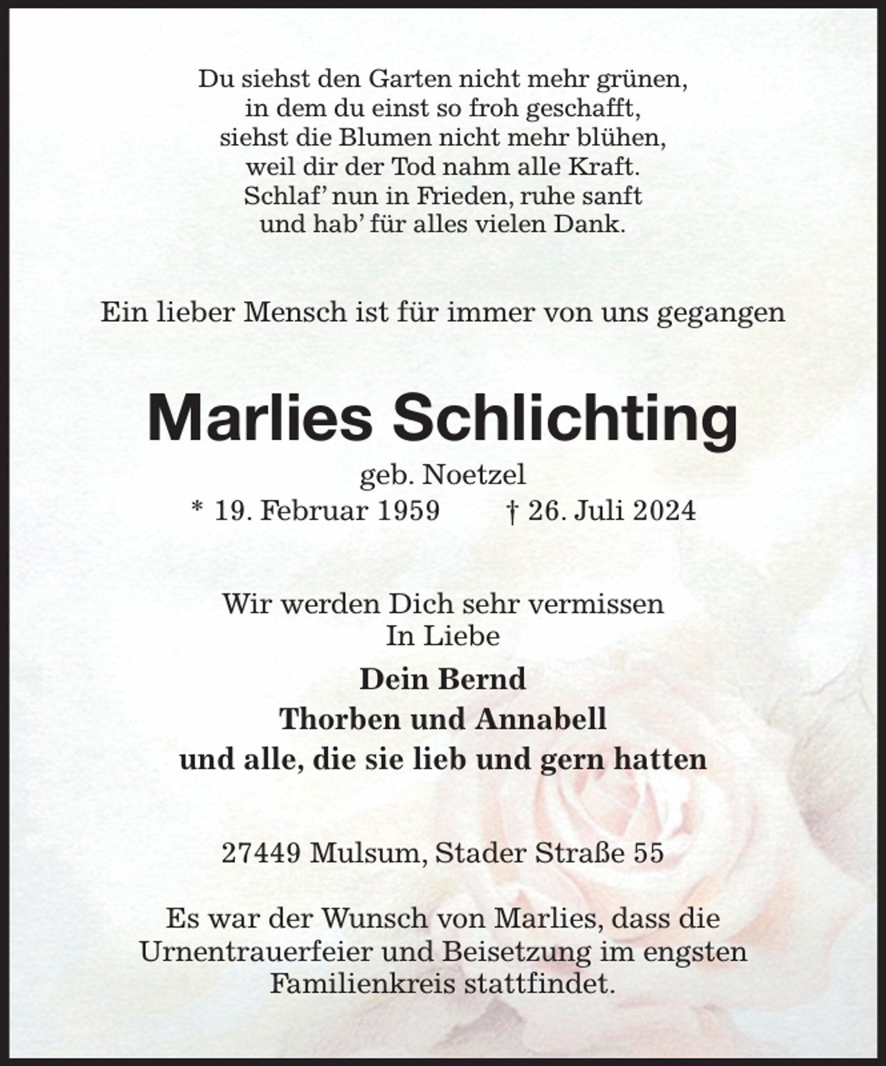 <p>Du siehst den Garten nicht mehr grünen,<br />in dem du einst so froh geschafft,<br />siehst die Blumen nicht mehr blühen,<br />weil dir der Tod nahm alle Kraft.<br />Schlaf' nun in Frieden, ruhe sanft<br />und hab' für alles vielen Dank.<br />Ein lieber Mensch ist für immer von uns gegangen<br />Marlies Schlichting<br />geb. Noetzel<br />* 19. Februar 1959 † 26. Juli 2024<br />Wir werden Dich sehr vermissen<br />In Liebe<br />Dein Bernd<br />Thorben und Annabell<br />und alle, die sie lieb und gern hatten<br />27449 Mulsum, Stader Straße 55</p><p>Es war der Wunsch von Marlies, dass die<br />Urnentrauerfeier und Beisetzung im engsten<br />Familienkreis stattfindet.</p>