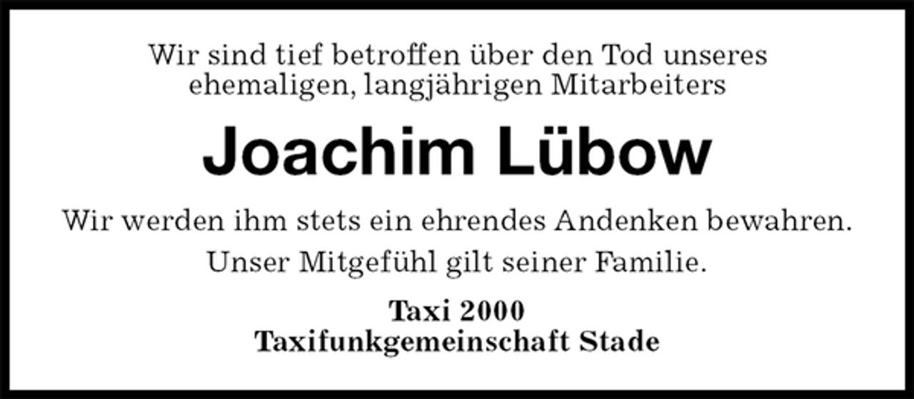 <p>Wir sind tief betroffen über den Tod unseres<br />ehemaligen, langjährigen Mitarbeiters<br />Joachim Lübow<br />Wir werden ihm stets ein ehrendes Andenken bewahren.<br />Unser Mitgefühl gilt seiner Familie.<br />Taxi 2000<br />Taxifunkgemeinschaft Stade</p>