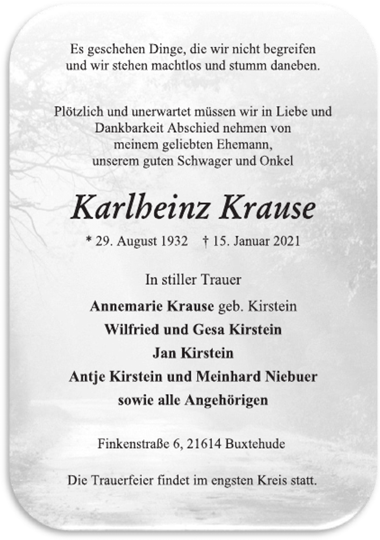<p>Es geschehen Dinge, die wir nicht begreifen<br />und wir stehen machtlos und stumm daneben.</p>
<p>Plötzlich und unerwartet müssen wir in Liebe und<br />Dankbarkeit Abschied nehmen von<br />meinem geliebten Ehemann,<br />unserem guten Schwager und Onkel<br />Karlheinz Krause<br />* 29. August 1932 † 15. Januar 2021</p>
<p>In stiller Trauer<br />Annemarie Krause geb. Kirstein<br />Wilfried und Gesa Kirstein<br />Jan Kirstein<br />Antje Kirstein und Meinhard Niebuer<br />sowie alle Angehörigen</p>
<p>Finkenstraße 6, 21614 Buxtehude<br />Die Trauerfeier findet im engsten Kreis statt.</p>