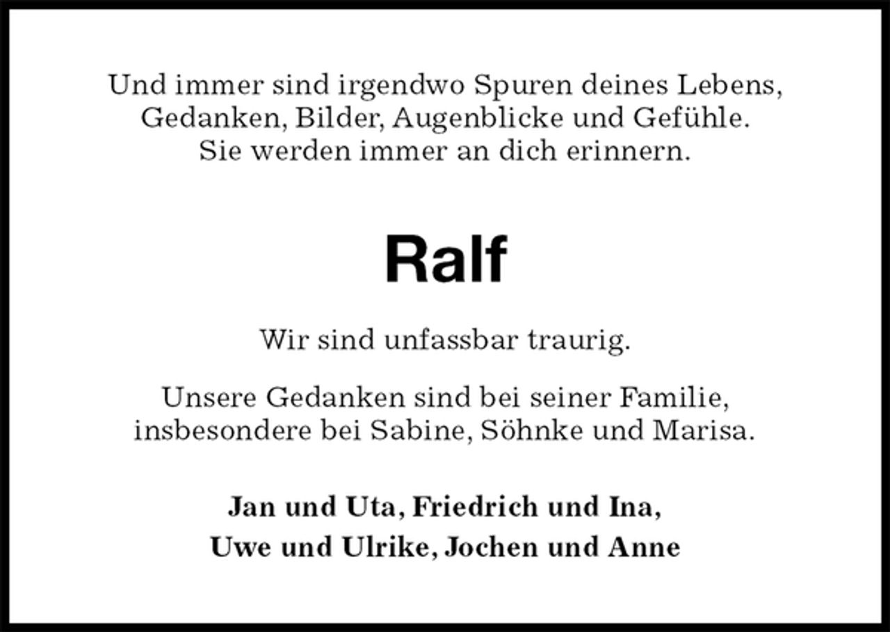 <p>Und immer sind irgendwo Spuren deines Lebens,<br />Gedanken, Bilder, Augenblicke und Gefühle.<br />Sie werden immer an dich erinnern.</p><p>Ralf<br />Wir sind unfassbar traurig.<br />Unsere Gedanken sind bei seiner Familie,<br />insbesondere bei Sabine, Söhnke und Marisa.<br />Jan und Uta, Friedrich und Ina,<br />Uwe und Ulrike, Jochen und Anne</p>